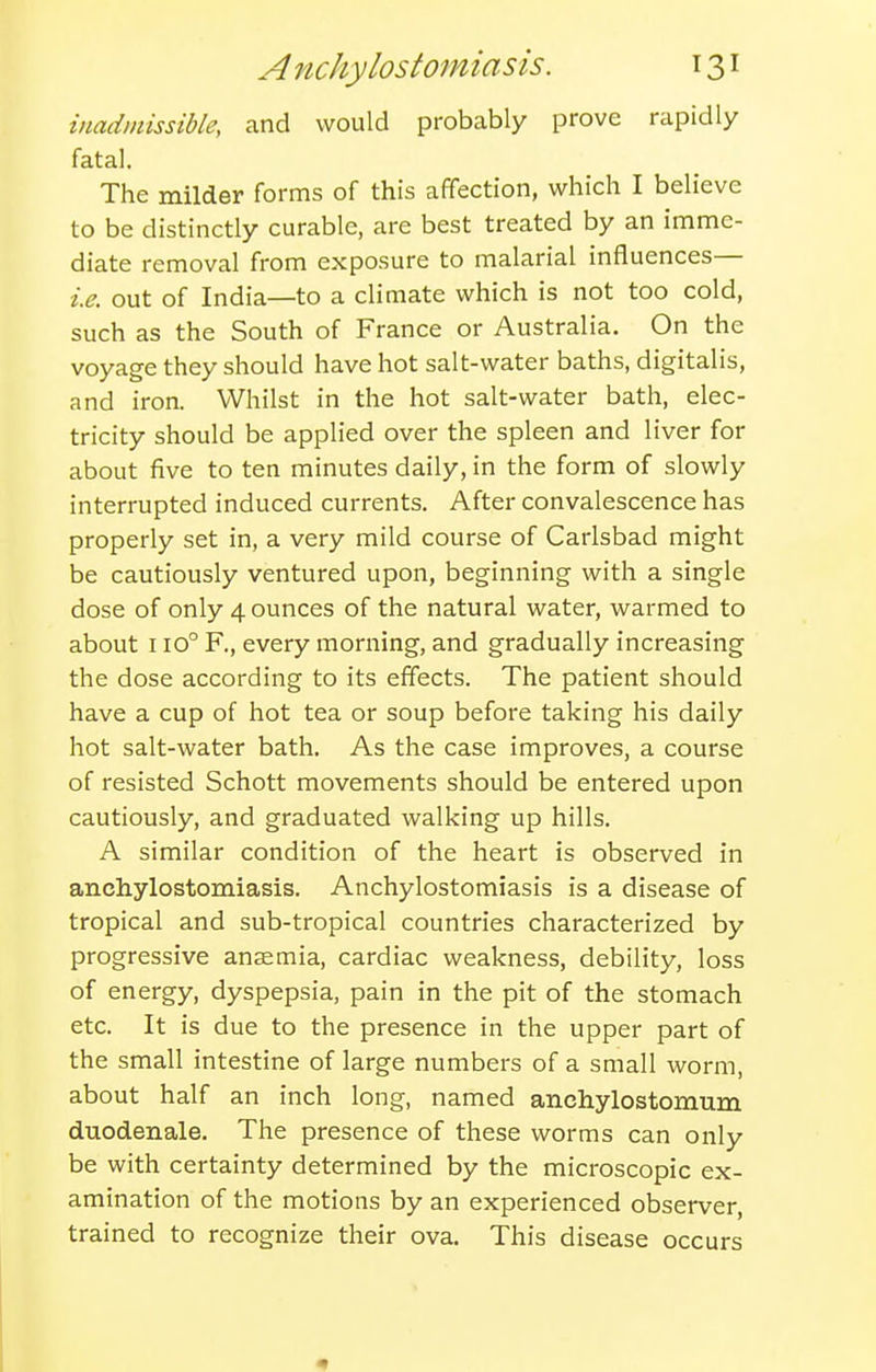 inadmissible, and would probably prove rapidly fatal. The milder forms of this affection, which I believe to be distinctly curable, are best treated by an imme- diate removal from exposure to malarial influences— i.e. out of India—to a climate which is not too cold, such as the South of France or Australia. On the voyage they should have hot salt-water baths, digitalis, and iron. Whilst in the hot salt-water bath, elec- tricity should be applied over the spleen and liver for about five to ten minutes daily, in the form of slowly interrupted induced currents. After convalescence has properly set in, a very mild course of Carlsbad might be cautiously ventured upon, beginning with a single dose of only 4 ounces of the natural water, warmed to about 110° F., every morning, and gradually increasing the dose according to its effects. The patient should have a cup of hot tea or soup before taking his daily hot salt-water bath. As the case improves, a course of resisted Schott movements should be entered upon cautiously, and graduated walking up hills. A similar condition of the heart is observed in anchylostomiasis. Anchylostomiasis is a disease of tropical and sub-tropical countries characterized by progressive anaemia, cardiac weakness, debility, loss of energy, dyspepsia, pain in the pit of the stomach etc. It is due to the presence in the upper part of the small intestine of large numbers of a small worm, about half an inch long, named anchylostomum duodenale. The presence of these worms can only be with certainty determined by the microscopic ex- amination of the motions by an experienced observer, trained to recognize their ova. This disease occurs •