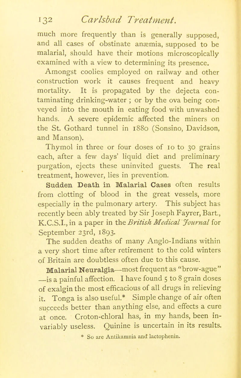 much more frequently than is generally supposed, and all cases of obstinate anaemia, supposed to be malarial, should have their motions microscopically examined with a view to determining its presence. Amongst coolies employed on railway and other construction work it causes frequent and heavy mortality. It is propagated by the dejecta con- taminating drinking-water ; or by the ova being con- veyed into the mouth in eating food with unwashed hands. A severe epidemic affected the miners on the St. Gothard tunnel in 1880 (Sonsino, Davidson, and Manson). Thymol in three or four doses of 10 to 30 grains each, after a few days' liquid diet and preliminary purgation, ejects these uninvited guests. The real treatment, however, lies in prevention. Sudden Death in Malarial Cases often results from clotting of blood in the great vessels, more especially in the pulmonary artery. This subject has recently been ably treated by Sir Joseph Fayrer, Bart, K.C.S.I., in a paper in the British Medical Journal for September 23rd, 1893. The sudden deaths of many Anglo-Indians within a very short time after retirement to the cold winters of Britain are doubtless often due to this cause. Malarial Neuralgia—most frequent as brow-ague —is a painful affection. I have found 5 to 8 grain doses of exalgin the most efficacious of all drugs in relieving it. Tonga is also useful* Simple change of air often succeeds better than anything else, and effects a cure at once. Croton-chloral has, in my hands, been in- variably useless. Quinine is uncertain in its results. * So are Antilcamnia and lactophenin.