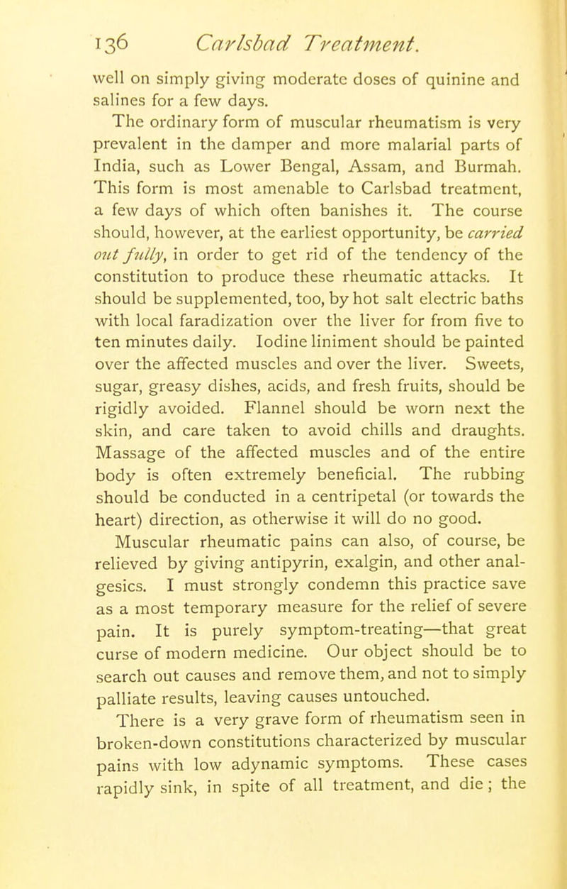 well on simply giving- moderate doses of quinine and salines for a few days. The ordinary form of muscular rheumatism is very prevalent in the damper and more malarial parts of India, such as Lower Bengal, Assam, and Burmah. This form is most amenable to Carlsbad treatment, a few days of which often banishes it. The course should, however, at the earliest opportunity, be carried ozit fidly, in order to get rid of the tendency of the constitution to produce these rheumatic attacks. It should be supplemented, too, by hot salt electric baths with local faradization over the liver for from five to ten minutes daily. Iodine liniment should be painted over the affected muscles and over the liver. Sweets, sugar, greasy dishes, acids, and fresh fruits, should be rigidly avoided. Flannel should be worn next the skin, and care taken to avoid chills and draughts. Massage of the affected muscles and of the entire body is often extremely beneficial. The rubbing should be conducted in a centripetal (or towards the heart) direction, as otherwise it will do no good. Muscular rheumatic pains can also, of course, be relieved by giving antipyrin, exalgin, and other anal- gesics. I must strongly condemn this practice save as a most temporary measure for the relief of severe pain. It is purely symptom-treating—that great curse of modern medicine. Our object should be to search out causes and remove them, and not to simply palliate results, leaving causes untouched. There is a very grave form of rheumatism seen in broken-down constitutions characterized by muscular pains with low adynamic symptoms. These cases rapidly sink, in spite of all treatment, and die ; the
