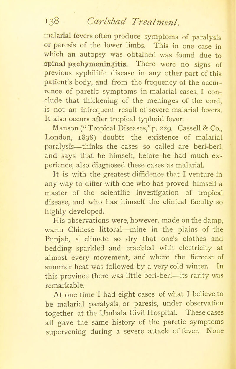 malarial fevers often produce symptoms of paralysis or paresis of the lower limbs. This in one case in which an autopsy was obtained was found due to spinal pachymeningitis. There were no signs of previous syphilitic disease in any other part of this patient's body, and from the frequency of the occur- rence of paretic symptoms in malarial cases, I con- clude that thickening of the meninges of the cord, is not an infrequent result of severe malarial fevers. It also occurs after tropical typhoid fever. Manson ( Tropical Diseases,p. 229. Cassell & Co., London, 1898) doubts the existence of malarial paralysis—thinks the cases so called are beri-beri, and says that he himself, before he had much ex- perience, also diagnosed these cases as malarial. It is with the greatest diffidence that I venture in any way to differ with one who has proved himself a master of the scientific investigation of tropical disease, and who has himself the clinical faculty so highly developed. His observations were,however, made on the damp, warm Chinese littoral—mine in the plains of the Punjab, a climate so dry that one's clothes and bedding sparkled and crackled with electricity at almost every movement, and where the fiercest of summer heat was followed by a very cold winter. In this province there was little beri-beri—its rarity was remarkable. At one time I had eight cases of what I believe to be malarial paralysis, or paresis, under observation together at the Umbala Civil Hospital. These cases all gave the same history of the paretic symptoms supervening during a severe attack of fever. None