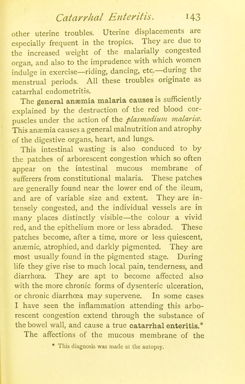 other uterine troubles. Uterine displacements are especially frequent in the tropics. They are due to the increased weight of the malarially congested organ, and also to the imprudence with which women indulge in exercise—riding, dancing, etc.—during the menstrual periods. All these troubles originate as catarrhal endometritis. The general anaemia malaria causes is sufficiently explained by the destruction of the red blood cor- puscles under the action of the Plasmodium malaricB. This anaemia causes a general malnutrition and atrophy of the digestive organs, heart, and lungs. This intestinal wasting is also conduced to by the patches of arborescent congestion which so often appear on the intestinal mucous membrane of sufferers from constitutional malaria. These patches are generally found near the lower end of the ileum, and are of variable size and extent. They are in- tensely congested, and the individual vessels are in many places distinctly visible—the colour a vivid red, and the epithelium more or less abraded. These patches become, after a time, more or less quiescent, anaemic, atrophied, and darkly pigmented. They are most usually found in the pigmented stage. During life they give rise to much local pain, tenderness, and diarrhoea. They are apt to become affected also with the more chronic forms of dysenteric ulceration, or chronic diarrhoea may supervene. In some cases I have seen the inflammation attending this arbo- rescent congestion extend through the substance of the bowel wall, and cause a true catarrhal enteritis.* The affections of the mucous membrane of the * This diagnosis was made at the autopsy.