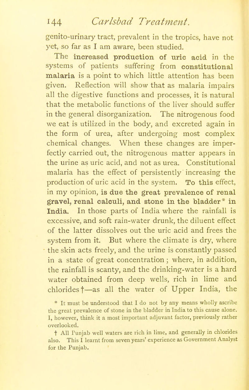 genito-urinary tract, prevalent in the tropics, have not yet, so far as I am aware, been studied. The increased production of uric acid in the systems of patients suffering from constitutional malaria is a point to which Httle attention has been given. Reflection will show that as malaria impairs all the digestive functions and processes, it is natural that the metabolic functions of the liver should suffer in the general disorganization. The nitrogenous food we eat is utilized in the body, and excreted again in the form of urea, after undergoing most complex chemical changes. When these changes are imper- fectly carried out, the nitrogenous matter appears in the urine as uric acid, and not as urea. Constitutional malaria has the effect of persistently increasing the production of uric acid in the system. To this effect, in my opinion, is due the great prevalence of renal gravel, renal calculi, and stone in the bladder* in India. In those parts of India where the rainfall is excessive, and soft rain-water drunk, the diluent effect of the latter dissolves out the uric acid and frees the system from it. But where the climate is dry, where the skin acts freely, and the urine is constantly passed in a state of great concentration ; where, in addition, the rainfall is scanty, and the drinking-water is a hard water obtained from deep wells, rich in lime and chlorides t—as all the water of Upper India, the * It must be understood that I do not by any means wholly ascribe the great prevalence of stone in the bladder in India to this cause alone. I, however, think it a most important adjuvant factor, previously rather overlooked. t All Punjab well waters are rich in lime, and generally in chlorides also. This I learnt from seven years' experience as Government Analyst for the Punjab.
