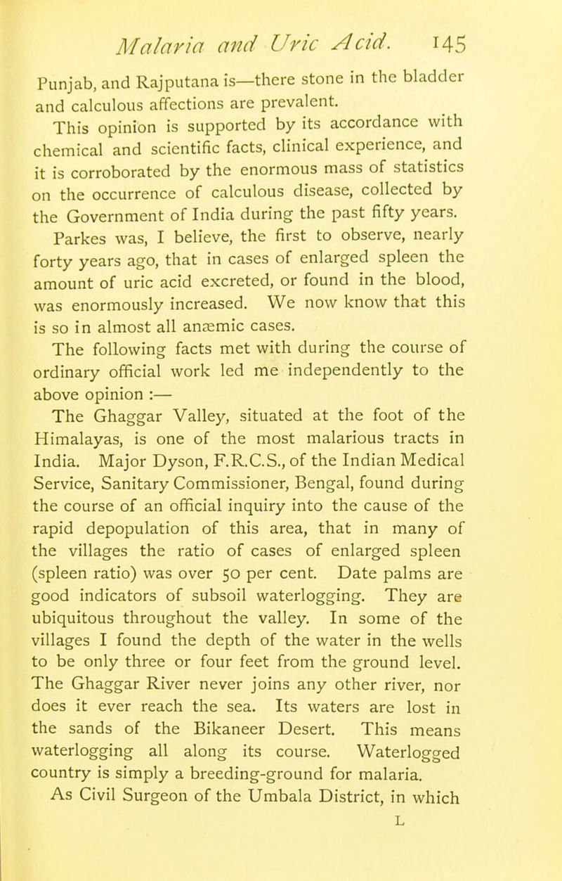 Punjab, and Rajputana is—there stone in the bladder and calculous affections are prevalent. This opinion is supported by its accordance with chemical and scientific facts, clinical experience, and it is corroborated by the enormous mass of statistics on the occurrence of calculous disease, collected by the Government of India during the past fifty years. Parkes was, I believe, the first to observe, nearly forty years ago, that in cases of enlarged spleen the amount of uric acid excreted, or found in the blood, was enormously increased. We now know that this is so in almost all anasmic cases. The following facts met with during the course of ordinary official work led me independently to the above opinion :— The Ghaggar Valley, situated at the foot of the Himalayas, is one of the most malarious tracts in India. Major Dyson, F.R.C.S., of the Indian Medical Service, Sanitary Commissioner, Bengal, found during the course of an official inquiry into the cause of the rapid depopulation of this area, that in many of the villages the ratio of cases of enlarged spleen (spleen ratio) was over 50 per cent. Date palms are good indicators of subsoil waterlogging. They are ubiquitous throughout the valley. In some of the villages I found the depth of the water in the wells to be only three or four feet from the ground level. The Ghaggar River never joins any other river, nor does it ever reach the sea. Its waters are lost in the sands of the Bikaneer Desert. This means waterlogging all along its course. Waterlogged country is simply a breeding-ground for malaria. As Civil Surgeon of the Umbala District, in which L
