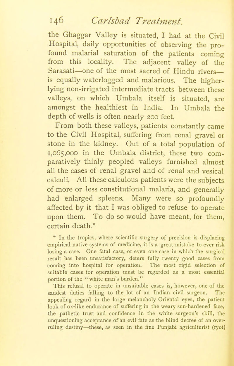 the Ghaggar Valley is situated, I had at the Civil Hospital, daily opportunities of observing the pro- found malarial saturation of the patients coming from this locality. The adjacent valley of the Sarasati—one of the most sacred of Hindu rivers— is equally waterlogged and malarious. The higher- lying non-irrigated intermediate tracts between these valleys, on which Umbala itself is situated, are amongst the healthiest in India. In Umbala the depth of wells is often nearly 200 feet. From both these valleys, patients constantly came to the Civil Hospital, suffering from renal gravel or stone in the kidney. Out of a total population of 1,065,000 in the Umbala district, these two com- paratively thinly peopled valleys furnished almost all the cases of renal gravel and of renal and vesical calculi. All these calculous patients were the subjects of more or less constitutional malaria, and generally had enlarged spleens. Many were so profoundly affected by it that I was obliged to refuse to operate upon them. To do so would have meant, for them, certain death.* * In the tropics, where scientific surgery of precision is displacing empirical native systems of medicine, it is a great mistake to ever risk losing a case. One fatal case, or even one case in which the surgical result has been unsatisfactory, deters fully twenty good cases from coming into hospital for operation. The most rigid selection of suitable cases for operation must be regarded as a most essential portion of the  white man's burden. This refusal to operate in unsuitable cases is, however, one of the saddest duties falling to the lot of an Indian civil surgeon. The appealing regard in the large melancholy Oriental eyes, the patient look of ox-like endurance of suffering in the weary sun-hardened face, the pathetic trust and confidence in the white surgeon's skill, the unquestioning acceptance of an evil fate as the blind decree of an over- ruling destiny—these, as seen in the fine Punjabi agriculturist (rj'ot)