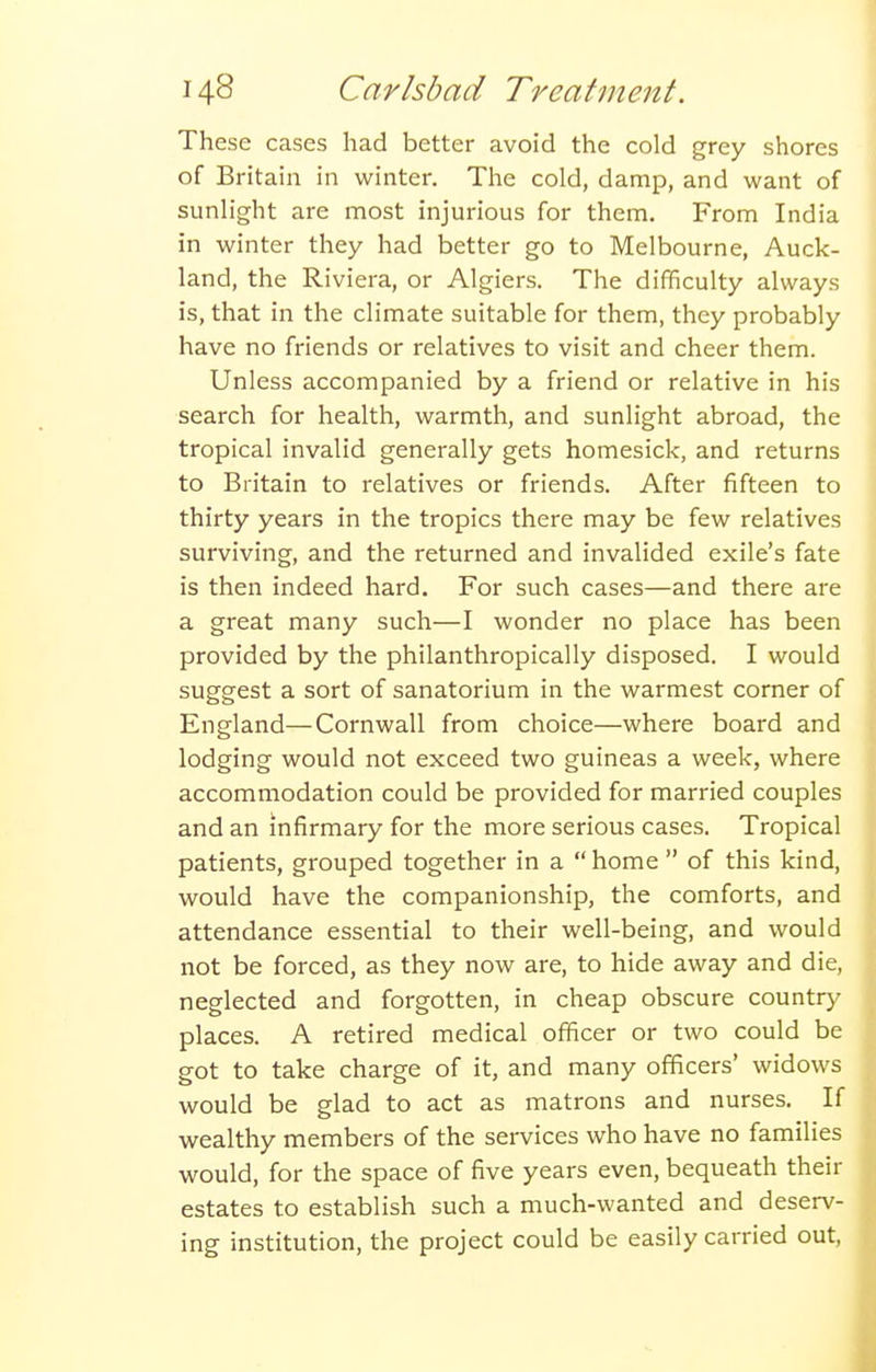 These cases had better avoid the cold grey shores of Britain in winter. The cold, damp, and want of sunlight are most injurious for them. From India in winter they had better go to Melbourne, Auck- land, the Riviera, or Algiers. The difficulty always is, that in the climate suitable for them, they probably have no friends or relatives to visit and cheer them. Unless accompanied by a friend or relative in his search for health, warmth, and sunlight abroad, the tropical invalid generally gets homesick, and returns to Britain to relatives or friends. After fifteen to thirty years in the tropics there may be few relatives surviving, and the returned and invalided exile's fate is then indeed hard. For such cases—and there are a great many such—I wonder no place has been provided by the philanthropically disposed. I would suggest a sort of sanatorium in the warmest corner of England—Cornwall from choice—where board and lodging would not exceed two guineas a week, where accommodation could be provided for married couples and an infirmary for the more serious cases. Tropical patients, grouped together in a  home  of this kind, would have the companionship, the comforts, and attendance essential to their well-being, and would not be forced, as they now are, to hide away and die, neglected and forgotten, in cheap obscure country places. A retired medical officer or two could be got to take charge of it, and many officers' widows would be glad to act as matrons and nurses. If wealthy members of the services who have no families would, for the space of five years even, bequeath their estates to establish such a much-wanted and deserv- ing institution, the project could be easily carried out.