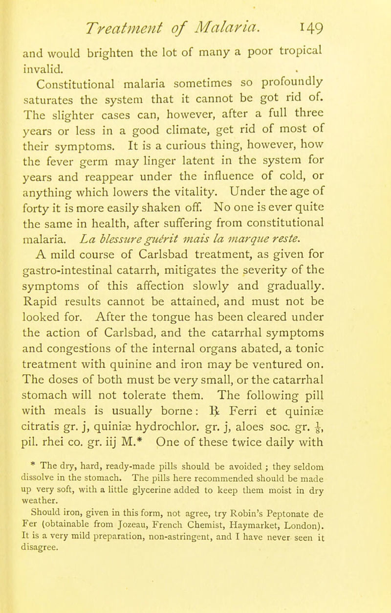 and would brighten the lot of many a poor tropical invalid. Constitutional malaria sometimes so profoundly saturates the system that it cannot be got rid of. The slighter cases can, however, after a full three years or less in a good climate, get rid of most of their symptoms. It is a curious thing, however, how the fever germ may linger latent in the system for years and reappear under the influence of cold, or anything which lowers the vitality. Under the age of forty it is more easily shaken off. No one is ever quite the same in health, after suffering from constitutional malaria. La blessicre gu^i'ii mais la marque reste. A mild course of Carlsbad treatment, as given for gastro-intestinal catarrh, mitigates the severity of the symptoms of this affection slowly and gradually. Rapid results cannot be attained, and must not be looked for. After the tongue has been cleared under the action of Carlsbad, and the catarrhal symptoms and congestions of the internal organs abated, a tonic treatment with quinine and iron may be ventured on. The doses of both must be very small, or the catarrhal stomach will not tolerate them. The following pill with meals is usually borne: 1^ Ferri et quinine citratis gr. j, quinia; hydrochlor. gr. j, aloes soc. gr. \, pil. rhei co. gr. iij M.* One of these twice daily with * The dry, hard, ready-made pills should be avoided ; they seldom dissolve in the stomach. The pills here recommended should be made up very soft, with a little glycerine added to keep them moist in dry weather. Should iron, given in this form, not agree, try Robin's Peptonate de Fer (obtainable from Jozeau, French Chemist, Haymarket, London). It is a very mild preparation, non-astringent, and I have never seen it disagree.