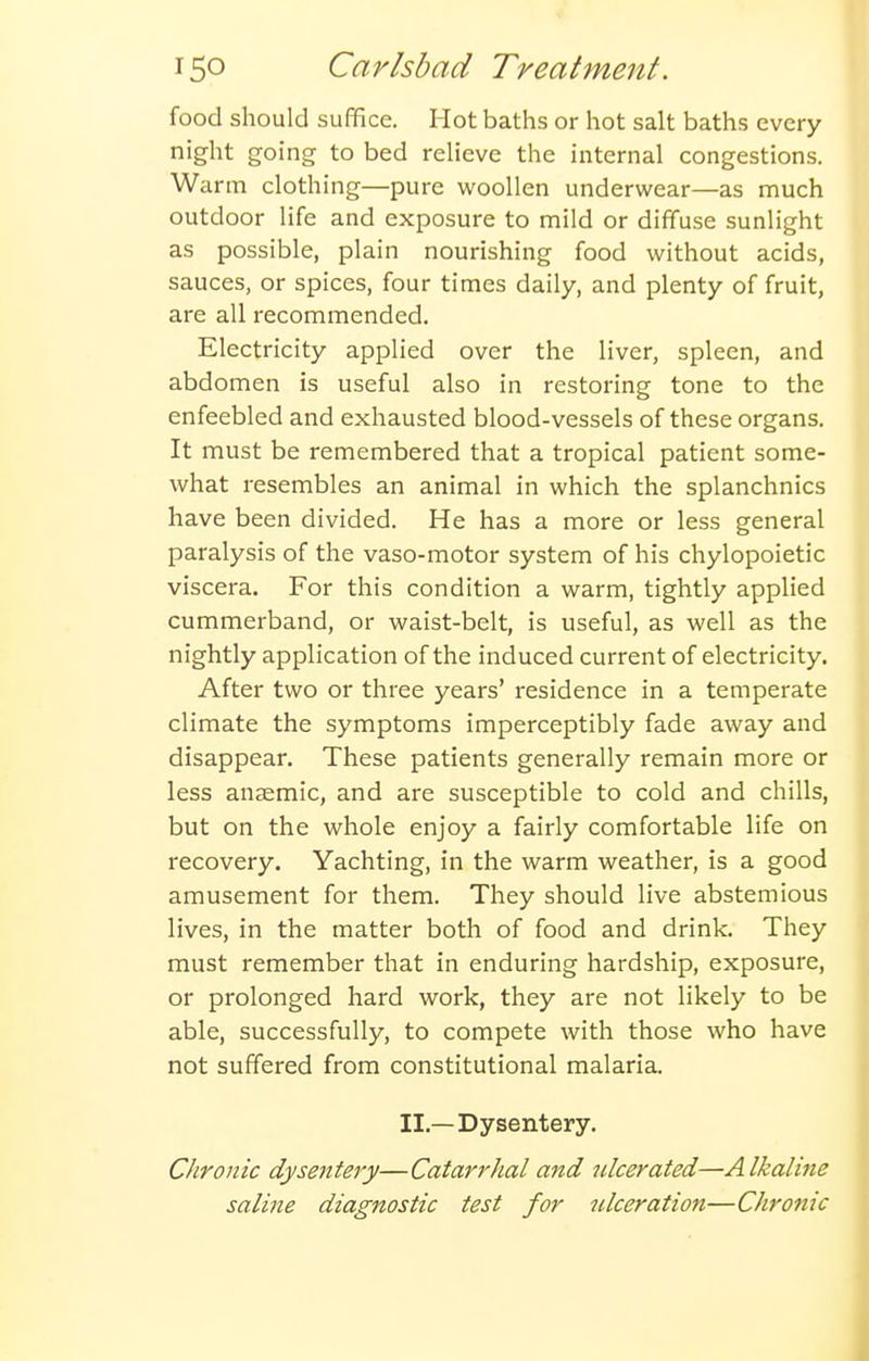food should suffice. Hot baths or hot salt baths every night going to bed relieve the internal congestions. Warm clothing—pure woollen underwear—as much outdoor life and exposure to mild or diffuse sunlight as possible, plain nourishing food without acids, sauces, or spices, four times daily, and plenty of fruit, are all recommended. Electricity applied over the liver, spleen, and abdomen is useful also in restoring tone to the enfeebled and exhausted blood-vessels of these organs. It must be remembered that a tropical patient some- what resembles an animal in which the splanchnics have been divided. He has a more or less general paralysis of the vaso-motor system of his chylopoietic viscera. For this condition a warm, tightly applied cummerband, or waist-belt, is useful, as well as the nightly application of the induced current of electricity. After two or three years' residence in a temperate climate the symptoms imperceptibly fade away and disappear. These patients generally remain more or less anaemic, and are susceptible to cold and chills, but on the whole enjoy a fairly comfortable life on recovery. Yachting, in the warm weather, is a good amusement for them. They should live abstemious lives, in the matter both of food and drink. They must remember that in enduring hardship, exposure, or prolonged hard work, they are not likely to be able, successfully, to compete with those who have not suffered from constitutional malaria. II.—Dysentery. CJironic dysentery—Catarrhal and ulcerated—Alkaline saline diagnostic test for ulceration—Chronic