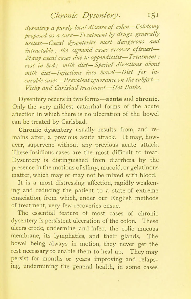 dysentery a purely local disease of colon—Colotomy proposed as a cnre—Tteatment by dncgs generally useless—Ccecal dysenteries most dangerous and intractable; the sigmoid cases recover oftenest— Many ccecal cases due to appendicitis—Treatment : rest in bed; milk diet—Special directions about milk diet—Injections into bozvel—Diet for in- curable cases—Prevalent ignorance on the subject— Vichy and Carlsbad treatment—Hot Baths. Dysentery occurs in two forms—acute and claronic. Only the very mildest catarrhal forms of the acute affection in which there is no ulceration of the bowel can be treated by Carlsbad. Chronic dysentery usually results from, and re- mains after, a previous acute attack. It may, how- ever, supervene without any previous acute attack. These insidious cases are the most difficult to treat. Dysentery is distinguished from diarrhoea by the presence in the motions of slimy, mucoid, or gelatinous matter, which may or may not be mixed with blood. It is a most distressing affection, rapidly weaken- ing and reducing the patient to a state of extreme emaciation, from which, under our English methods of treatment, very few recoveries ensue. The essential feature of most cases of chronic dysentery is persistent ulceration of the colon. These ulcers erode, undermine, and infect the colic mucous membrane, its lymphatics, and their glands. The bowel being always in motion, they never get the rest necessary to enable them to heal up. They may persist for months or years improving and relaps- ing, undermining the general health, in some cases