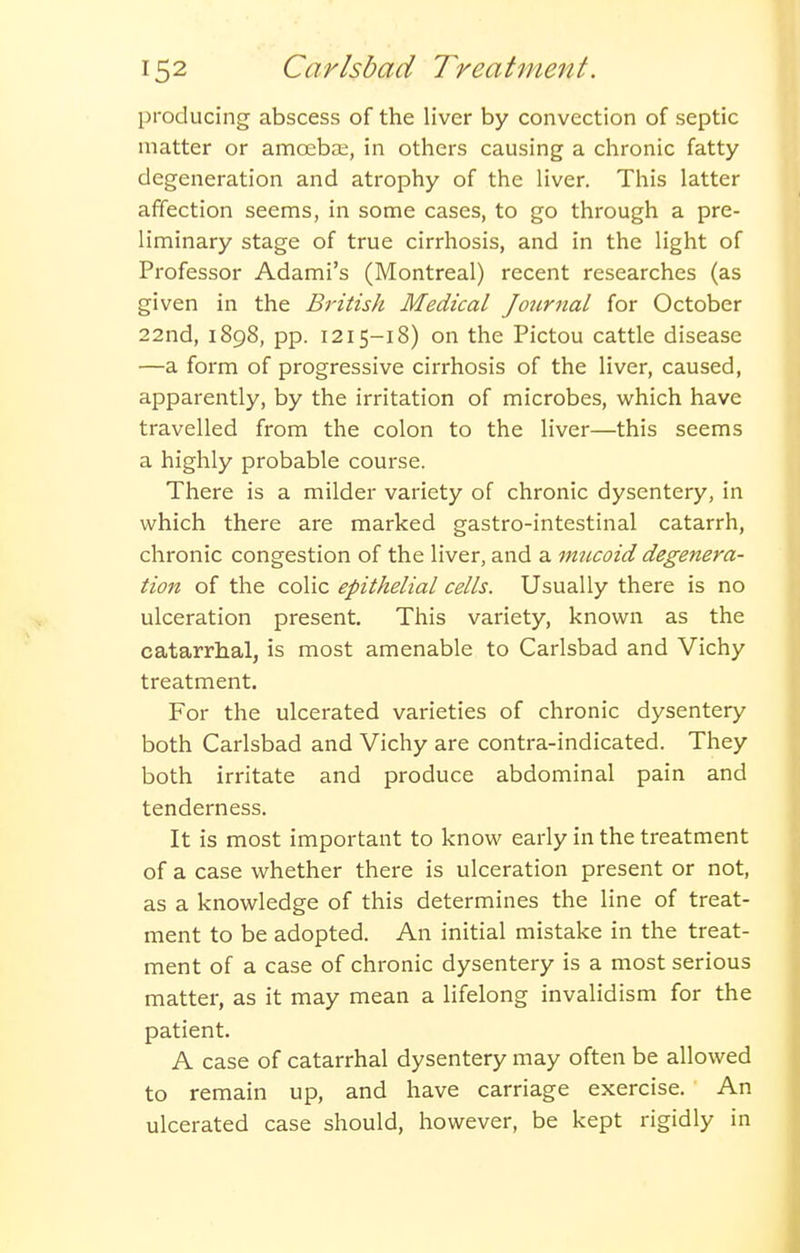 producing abscess of the liver by convection of septic matter or amoeba;, in others causing a chronic fatty degeneration and atrophy of the liver. This latter affection seems, in some cases, to go through a pre- liminary stage of true cirrhosis, and in the light of Professor Adami's (Montreal) recent researches (as given in the British Medical Journal for October 22nd, 1898, pp. 1215-18) on the Pictou cattle disease —a form of progressive cirrhosis of the liver, caused, apparently, by the irritation of microbes, which have travelled from the colon to the liver—this seems a highly probable course. There is a milder variety of chronic dysentery, in which there are marked gastro-intestinal catarrh, chronic congestion of the liver, and a mucoid degenera- tion of the colic epithelial cells. Usually there is no ulceration present. This variety, known as the catarrhal, is most amenable to Carlsbad and Vichy treatment. For the ulcerated varieties of chronic dysentery both Carlsbad and Vichy are contra-indicated. They both irritate and produce abdominal pain and tenderness. It is most important to know early in the treatment of a case whether there is ulceration present or not, as a knowledge of this determines the line of treat- ment to be adopted. An initial mistake in the treat- ment of a case of chronic dysentery is a most serious matter, as it may mean a lifelong invalidism for the patient. A case of catarrhal dysentery may often be allowed to remain up, and have carriage exercise. An ulcerated case should, however, be kept rigidly in