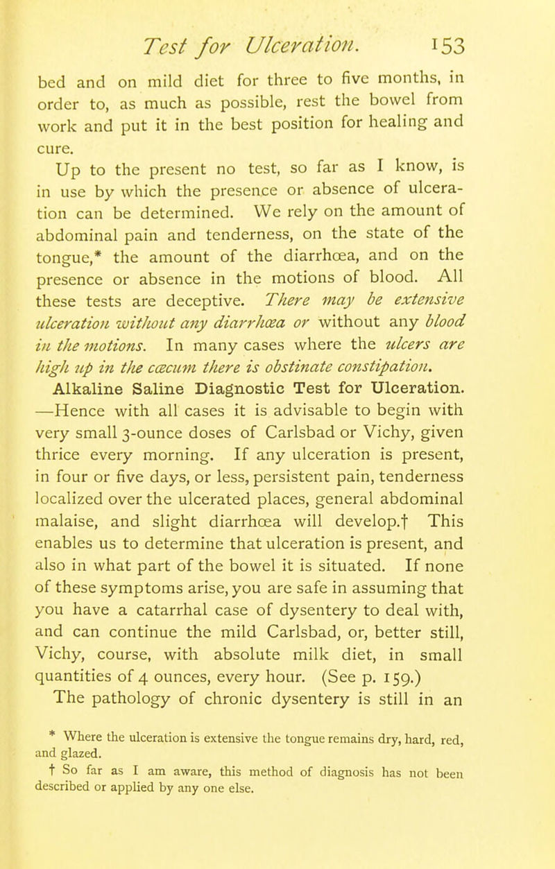 bed and on mild diet for three to five months, in order to, as much as possible, rest the bowel from work and put it in the best position for healing and cure. Up to the present no test, so far as I know, is in use by which the presence or absence of ulcera- tion can be determined. We rely on the amount of abdominal pain and tenderness, on the state of the tongue,* the amount of the diarrhoea, and on the presence or absence in the motions of blood. All these tests are deceptive. There may be extensive ulceration without any diar7'-hcea or without any blood in the motions. In many cases where the titers are high up in tlie ccecuni there is obstinate constipation. Alkaline Saline Diagnostic Test for Ulceration. —Hence with all cases it is advisable to begin with very small 3-ounce doses of Carlsbad or Vichy, given thrice every morning. If any ulceration is present, in four or five days, or less, persistent pain, tenderness localized over the ulcerated places, general abdominal malaise, and slight diarrhoea will develop.f This enables us to determine that ulceration is present, and also in what part of the bowel it is situated. If none of these symptoms arise, you are safe in assuming that you have a catarrhal case of dysentery to deal with, and can continue the mild Carlsbad, or, better still, Vichy, course, with absolute milk diet, in small quantities of 4 ounces, every hour. (See p. 159.) The pathology of chronic dysentery is still in an * Where the ulceration is extensive the tongue remains dry, hard, red, and glazed. t So far as I am aware, this method of diagnosis has not been described or applied by any one else.