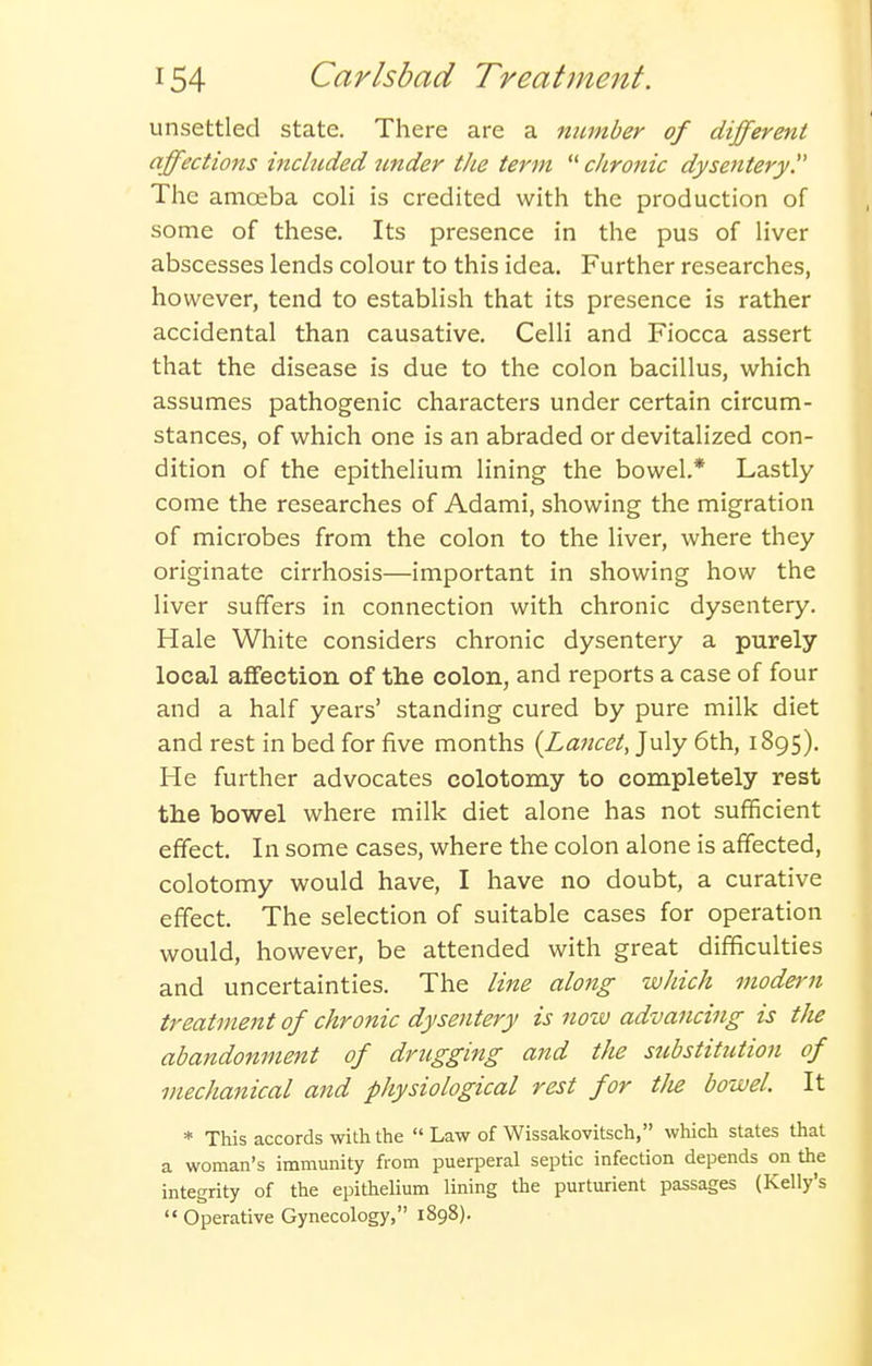 unsettled state. There are a number of different affections included Jinder the term  cJironic dysentery!' The amoeba coli is credited with the production of some of these. Its presence in the pus of liver abscesses lends colour to this idea. Further researches, however, tend to establish that its presence is rather accidental than causative. Celli and Fiocca assert that the disease is due to the colon bacillus, which assumes pathogenic characters under certain circum- stances, of which one is an abraded or devitalized con- dition of the epithelium lining the bowel.* Lastly come the researches of Adami, showing the migration of microbes from the colon to the liver, where they originate cirrhosis—important in showing how the liver suffers in connection with chronic dysentery. Hale White considers chronic dysentery a purely local affection of the colon, and reports a case of four and a half years' standing cured by pure milk diet and rest in bed for five months (Lancet, July 6th, 1895). He further advocates colotomy to completely rest tlie bowel where milk diet alone has not sufficient effect. In some cases, where the colon alone is affected, colotomy would have, I have no doubt, a curative effect. The selection of suitable cases for operation would, however, be attended with great difficulties and uncertainties. The line along which modern treatment of chronic dysentery is now advancing is the abandonment of drugging and the substitution of mechanical and physiological rest for tJie bowel. It * This accords with the  Law of Wissakovitsch, which states that a woman's immunity from puerperal septic infection depends on the integrity of the epithelium lining the parturient passages (Kelly's  Operative Gynecology, 1898).