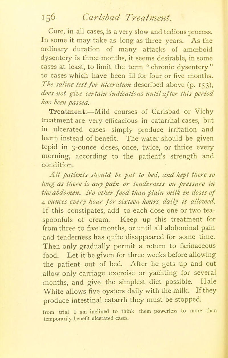 Cure, in all cases, is a very slow and tedious process. In some it may take as long as three years. As the ordinary duration of many attacks of amoeboid dysentery is three months, it seems desirable, in some cases at least, to limit the term  chronic dysentery  to cases which have been ill for four or five months. TJie saline test for tilceration described above (p. 153), does not give certain indications until after this period has been passed. Treatment.—Mild courses of Carlsbad or Vichy treatment are very efficacious in catarrhal cases, but in ulcerated cases simply produce irritation and harm instead of benefit. The water should be given tepid in 3-ounce doses, once, twice, or thrice every morning, according to the patient's strength and condition. All patients shotcld be put to bed, and kept there so long as there is any pain or tenderness on pressjire m the abdomen. No other food than plain milk in doses of 4 ounces every hour for sixteen hours daily is allowed. If this constipates, add to each dose one or two tea- spoonfuls of cream. Keep up this treatment for from three to five months, or until all abdominal pain and tenderness has quite disappeared for some time. Then only gradually permit a return to farinaceous food. Let it be given for three weeks before allowing the patient out of bed. After he gets up and out allow only carriage exercise or yachting for several months, and give the simplest diet possible. Hale White allows five oysters daily with the milk. If they produce intestinal catarrh they must be stopped. from trial I am inclined to think them powerless to more than temporarily benefit ulcerated cases.