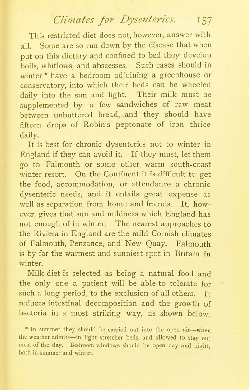 This restricted diet does not, however, answer with all. Some are so run down by the disease that when put on this dietary and confined to bed they develop boils, whitlows, and abscesses. Such cases should in winter* have a bedroom adjoining a greenhouse or conservatory, into which their beds can be wheeled daily into the sun and light. Their milk must be supplemented by a few sandwiches of raw meat between unbuttered bread, and they should have fifteen drops of Robin's peptonate of iron thrice daily. It is best for chronic dysenteries not to winter in England if they can avoid it. If they must, let them go to Falmouth or some other warm south-coast winter resort. On the Continent it is difficult to get the food, accommodation, or attendance a chronic dysenteric needs, and it entails great expense as well as separation from home and friends. It, how- ever, gives that sun and mildness which England has not enough of in winter. The nearest approaches to the Riviera in England are the mild Cornish climates of Falmouth, Penzance, and New Quay. Falmouth is by far the warmest and sunniest spot in Britain in winter. Milk diet is selected as being a natural food and the only one a patient will be able to tolerate for such a long period, to the exclusion of all others. It reduces intestinal decomposition and the growth of bacteria in a most striking way, as shown below. * In summer they should be carried out into the open air—when the weather admits—in light stretcher beds, and allowed to stay out most of the day. Bedroom windows should be open day and night, both in summer and winter.