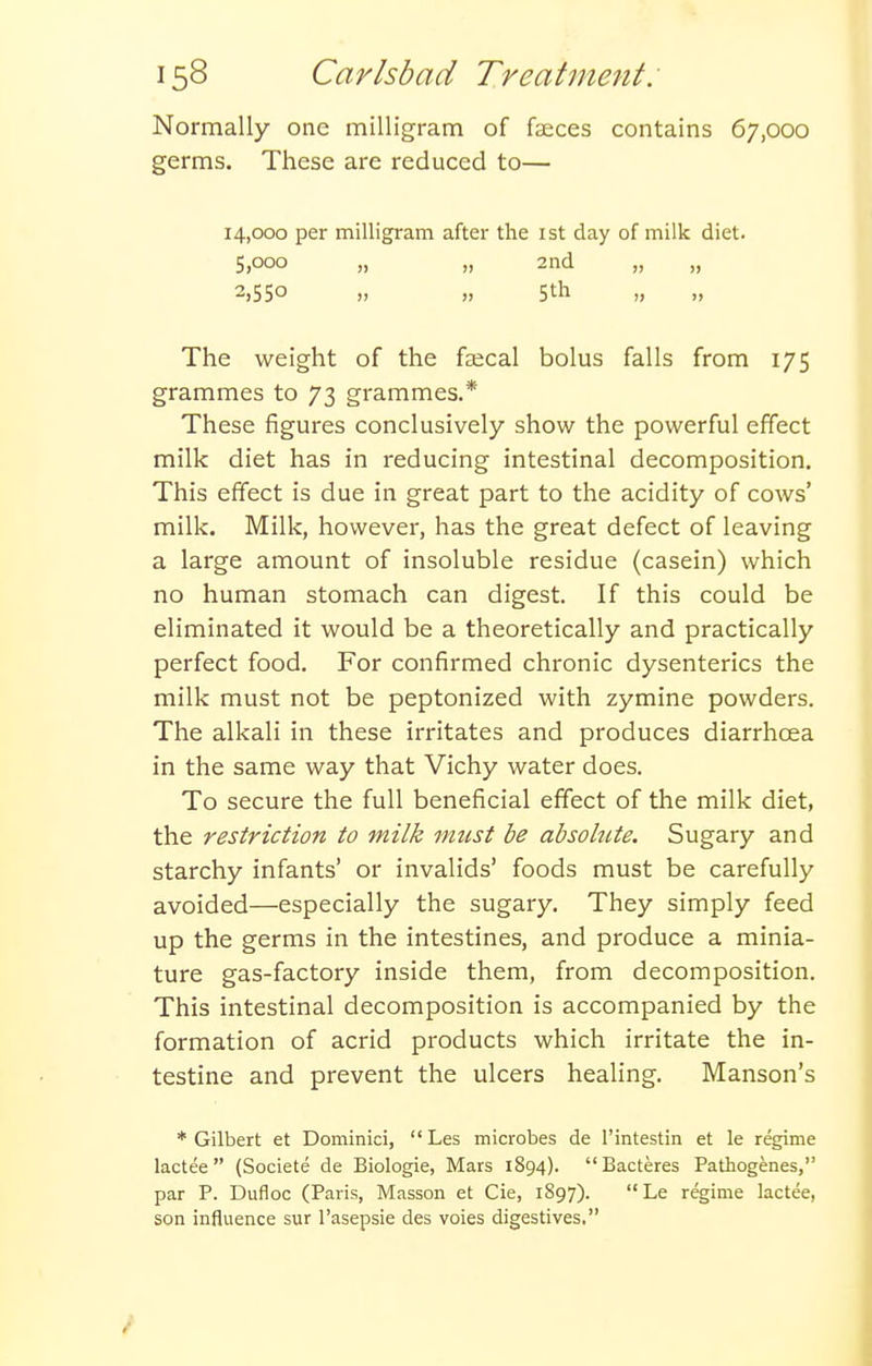 Normally one milligram of faeces contains 67,000 germs. These are reduced to— 14,000 per milligram after the ist day of milk diet. 5,000 „ „ 2nd „ „ 2,550 „ „ 5th „ The weight of the fsecal bolus falls from 175 grammes to 73 grammes.* These figures conclusively show the powerful effect milk diet has in reducing intestinal decomposition. This effect is due in great part to the acidity of cows' milk. Milk, however, has the great defect of leaving a large amount of insoluble residue (casein) which no human stomach can digest. If this could be eliminated it would be a theoretically and practically perfect food. For confirmed chronic dysenteries the milk must not be peptonized with zymine powders. The alkali in these irritates and produces diarrhcea in the same way that Vichy water does. To secure the full beneficial effect of the milk diet, the restriction to milk must be absolute. Sugary and starchy infants' or invalids' foods must be carefully avoided—especially the sugary. They simply feed up the germs in the intestines, and produce a minia- ture gas-factory inside them, from decomposition. This intestinal decomposition is accompanied by the formation of acrid products which irritate the in- testine and prevent the ulcers healing. Hanson's ♦Gilbert et Dominici, Les microbes de I'intestin et le regime lactee (Societe de Biologie, Mars 1894). Bacteres Pathogenes, par P. Dufloc (Paris, Masson et Cie, 1S97).  Le regime lactee, son influence sur I'asepsie des voies digestives.