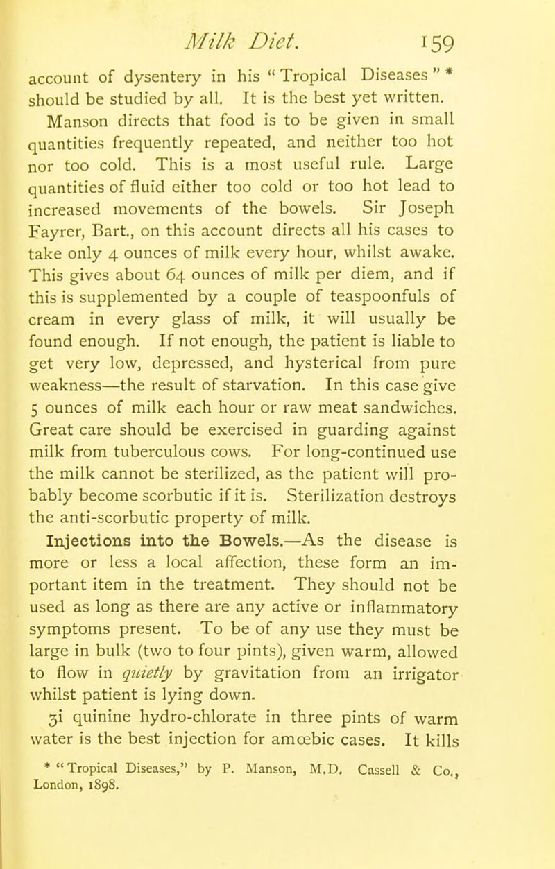 account of dysentery in his  Tropical Diseases  * should be studied by all. It is the best yet written. Manson directs that food is to be given in small quantities frequently repeated, and neither too hot nor too cold. This is a most useful rule. Large quantities of fluid either too cold or too hot lead to increased movements of the bowels. Sir Joseph Fayrer, Bart, on this account directs all his cases to take only 4 ounces of milk every hour, whilst awake. This gives about 64 ounces of milk per diem, and if this is supplemented by a couple of teaspoonfuls of cream in every glass of milk, it will usually be found enough. If not enough, the patient is liable to get very low, depressed, and hysterical from pure weakness—the result of starvation. In this case give 5 ounces of milk each hour or raw meat sandwiches. Great care should be exercised in guarding against milk from tuberculous cows. For long-continued use the milk cannot be sterilized, as the patient will pro- bably become scorbutic if it is. Sterilization destroys the anti-scorbutic property of milk. Injections into the Bowels.—As the disease is more or less a local affection, these form an im- portant item in the treatment. They should not be used as long as there are any active or inflammatory symptoms present. To be of any use they must be large in bulk (two to four pints), given warm, allowed to flow in quietly by gravitation from an irrigator whilst patient is lying down. gi quinine hydro-chlorate in three pints of warm water is the best injection for amoebic cases. It kills * Tropical Diseases, by P. Manson, M.D. Cassell & Co., London, 1898.