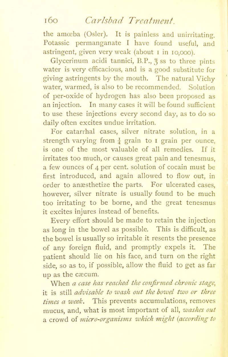 the amceba (Osier). It is painless and unirritating. Potassic permanganate I have found useful, and astringent, given very weak (about i in 10,000). Glycerinum acidi tannici, B.P., 5 ss to three pints water is very efficacious, and is a good substitute for giving astringents by the mouth. The natural Vichy water, warmed, is also to be recommended. Solution of per-oxide of hydrogen has also been proposed as an injection. In many cases it will be found sufficient to use these injections every second day, as to do so daily often excites undue irritation. For catarrhal cases, silver nitrate solution, in a strength varying from \ grain to i grain per ounce, is one of the most valuable of all remedies. If it irritates too much, or causes great pain and tenesmus, a few ounces of 4 per cent, solution of cocain must be first introduced, and again allowed to flow out, in order to anaesthetize the parts. For ulcerated cases, however, silver nitrate is usually found to be much too irritating to be borne, and the great tenesmus it excites injures instead of benefits. Every effort should be made to retain the injection as long in the bowel as possible. This is difficult, as the bowel is usually so irritable it resents the presence of any foreign fluid, and promptly expels it. The patient should lie on his face, and turn on the right side, so as to, if possible, allow the fluid to get as far up as the caecum. When a case has reached the confirmed chronic stage, it is still advisable to wash out the boivel two or three times a week. This prevents accumulations, removes mucus, and, what is most important of all, washes out a crowd of micro-organisms which might {according to