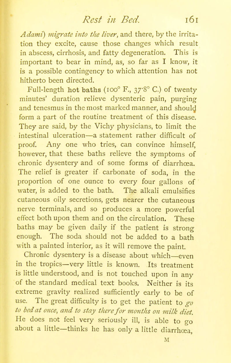 Adami) migrate into the liver, and there, by the irrita- tion they excite, cause those changes which result in abscess, cirrhosis, and fatty degeneration. This is important to bear in mind, as, so far as I know, it is a possible contingency to which attention has not hitherto been directed. Full-length hot baths (ioo° R, 37-8° C.) of twenty minutes' duration relieve dysenteric pain, purging and tenesmus in the most marked manner, and shoulc^ form a part of the routine treatment of this disease. They are said, by the Vichy physicians, to limit the intestinal ulceration—a statement rather difficult of proof. Any one who tries, can convince himself, however, that these baths relieve the symptoms of chronic dysentery and of some forms of diarrhoea. The relief is greater if carbonate of soda, in the proportion of one ounce to every four gallons of water, is added to the bath. The alkali emulsifies cutaneous oily secretions, gets nearer the cutaneous nerve terminals, and so produces a more powerful effect both upon them and on the circulation. These baths may be given daily if the patient is strong enough. The soda should not be added to a bath with a painted interior, as it will remove the paint. Chronic dysentery is a disease about which—even in the tropics—very little is known. Its treatment is little understood, and is not touched upon in any of the standard medical text books. Neither is its extreme gravity realized sufficiently early to be of use. The great difficulty is to get the patient to go to bed at once, and to stay there for montJis on milk diet. He does not feel very seriously ill, is able to go about a little—thinks he has only a little diarrhoea, M