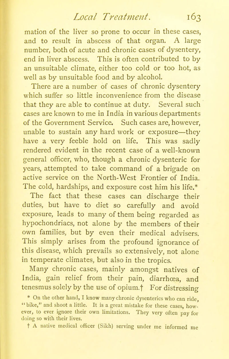 mation of the liver so prone to occur in these cases, and to result in abscess of that organ. A large number, both of acute and chronic cases of dysentery, end in liver abscess. This is often contributed to by an unsuitable climate, either too cold or too hot, as well as by unsuitable food and by alcohol. There are a number of cases of chronic dysentery which suffer so little inconvenience from the disease that they are able to continue at duty. Several such cases are known to me in India in various departments of the Government Service. Such cases are, however, unable to sustain any hard work or exposure—they have a very feeble hold on life. This was sadly rendered evident in the recent case of a well-known general officer, who, though a chronic dysenteric for years, attempted to take command of a brigade on active service on the North-West Frontier of India. The cold, hardships, and exposure cost him his life.* The fact that these cases can discharge their duties, but have to diet so carefully and avoid exposure, leads to many of them being regarded as hypochondriacs, not alone by the members of their own families, but by even their medical advisers. This simply arises from the profound ignorance of this disease, which prevails so extensively, not alone in temperate climates, but also in the tropics. Many chronic cases, mainly amongst natives of India, gain relief from their pain, diarrhoea, and tenesmus solely by the use of opiura.f For distressing * On the other hand, I know many chronic dysenteries who can ride, bike, and shoot a little. It is a great mistake for these cases, how- ever, to ever ignore their own limitations. They very often pay for doing so with their lives. t A native medical officer (Sikh) serving under me informed me