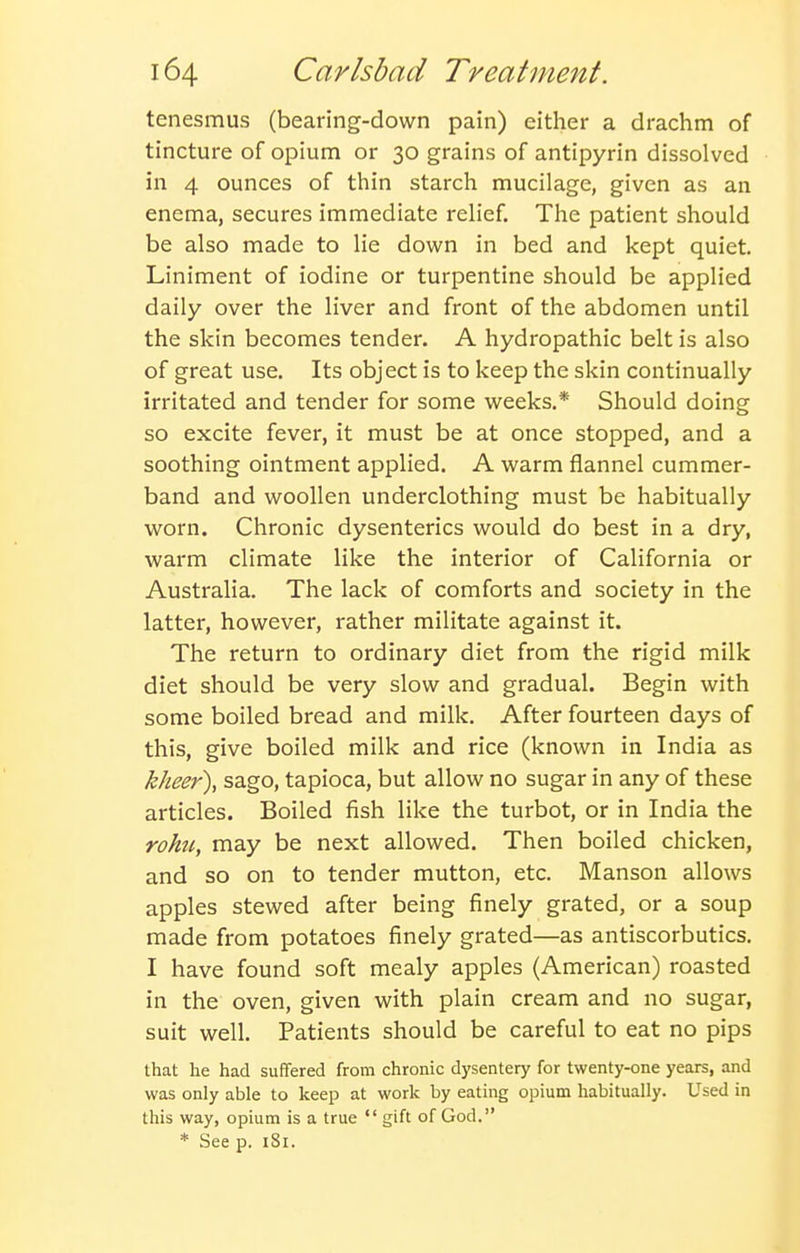 tenesmus (bearing-down pain) either a drachm of tincture of opium or 30 grains of antipyrin dissolved in 4 ounces of thin starch mucilage, given as an enema, secures immediate relief. The patient should be also made to lie down in bed and kept quiet. Liniment of iodine or turpentine should be applied daily over the liver and front of the abdomen until the skin becomes tender. A hydropathic belt is also of great use. Its object is to keep the skin continually irritated and tender for some weeks.* Should doing so excite fever, it must be at once stopped, and a soothing ointment applied. A warm flannel cummer- band and woollen underclothing must be habitually worn. Chronic dysenteries would do best in a dry, warm climate like the interior of California or Australia. The lack of comforts and society in the latter, however, rather militate against it. The return to ordinary diet from the rigid milk diet should be very slow and gradual. Begin with some boiled bread and milk. After fourteen days of this, give boiled milk and rice (known in India as kheer), sago, tapioca, but allow no sugar in any of these articles. Boiled fish like the turbot, or in India the rohti, may be next allowed. Then boiled chicken, and so on to tender mutton, etc. Manson allows apples stewed after being finely grated, or a soup made from potatoes finely grated—as antiscorbutics, I have found soft mealy apples (American) roasted in the oven, given with plain cream and no sugar, suit well. Patients should be careful to eat no pips that he had suffered from chronic dysentery for twenty-one years, and was only able to keep at work by eating opium habitually. Used in this way, opium is a true gift of God. * See p. iSi.