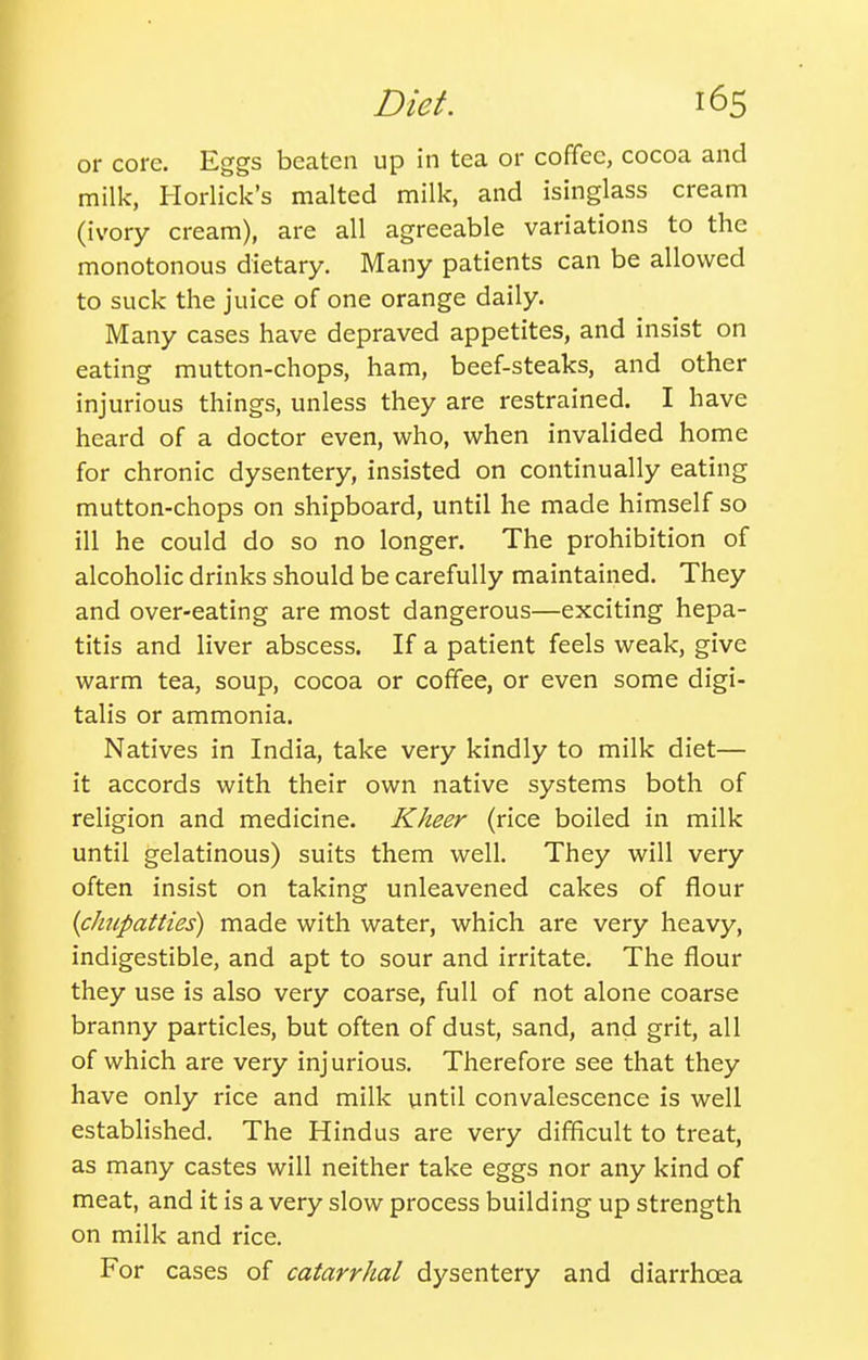 Diet. or core. Eggs beaten up in tea or coffee, cocoa and milk, Horlick's malted milk, and isinglass cream (ivory cream), are all agreeable variations to the monotonous dietary. Many patients can be allowed to suck the juice of one orange daily. Many cases have depraved appetites, and insist on eating mutton-chops, ham, beef-steaks, and other injurious things, unless they are restrained. I have heard of a doctor even, who, when invalided home for chronic dysentery, insisted on continually eating mutton-chops on shipboard, until he made himself so ill he could do so no longer. The prohibition of alcoholic drinks should be carefully maintained. They and over-eating are most dangerous—exciting hepa- titis and liver abscess. If a patient feels weak, give warm tea, soup, cocoa or coffee, or even some digi- talis or ammonia. Natives in India, take very kindly to milk diet— it accords with their own native systems both of religion and medicine. Kheer (rice boiled in milk until gelatinous) suits them well. They will very often insist on taking unleavened cakes of flour ifhupatties) made with water, which are very heavy, indigestible, and apt to sour and irritate. The flour they use is also very coarse, full of not alone coarse branny particles, but often of dust, sand, and grit, all of which are very injurious. Therefore see that they have only rice and milk until convalescence is well established. The Hindus are very difficult to treat, as many castes will neither take eggs nor any kind of meat, and it is a very slow process building up strength on milk and rice. For cases of catarrhal dysentery and diarrhoea