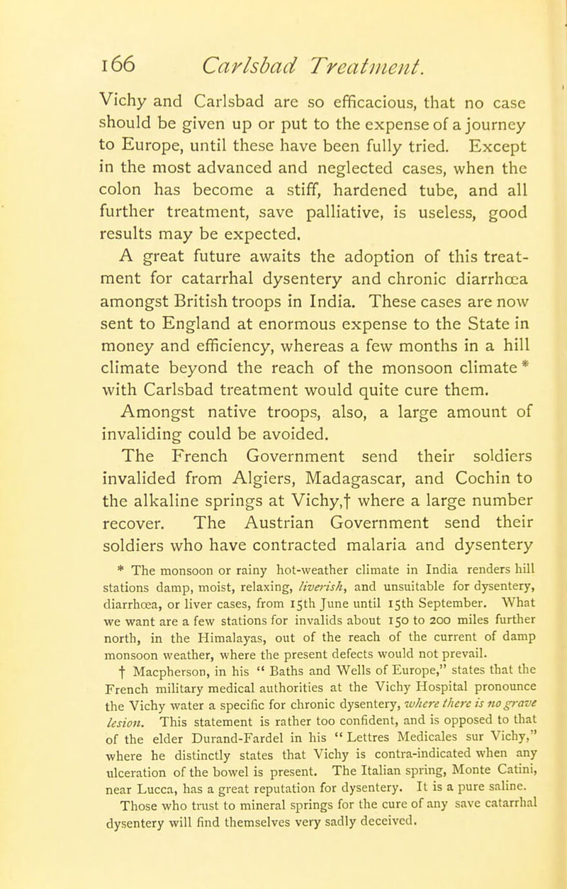Vichy and Carlsbad are so efficacious, that no case should be given up or put to the expense of a journey to Europe, until these have been fully tried. Except in the most advanced and neglected cases, when the colon has become a stiff, hardened tube, and all further treatment, save palliative, is useless, good results may be expected. A great future awaits the adoption of this treat- ment for catarrhal dysentery and chronic diarrhoea amongst British troops in India. These cases are now sent to England at enormous expense to the State in money and efficiency, whereas a few months in a hill climate beyond the reach of the monsoon climate * with Carlsbad treatment would quite cure them. Amongst native troops, also, a large amount of invaliding could be avoided. The French Government send their soldiers invalided from Algiers, Madagascar, and Cochin to the alkaline springs at Vichy.f where a large number recover. The Austrian Government send their soldiers who have contracted malaria and dysentery * The monsoon or rainy hot-weather climate in India renders hill stations damp, moist, relaxing, liverish, and unsuitable for dysentery, diarrhoea, or liver cases, from 15th June until iSth September. What we want are a few stations for invalids about 150 to 200 miles further north, in the Himalayas, out of the reach of the current of damp monsoon weather, where the present defects would not prevail. t Macpherson, in his  Baths and Wells of Europe, states that the French military medical authorities at the Vichy Hospital pronounce the Vichy water a specific for chronic dysentery, zvhcre there is fto grave lesion. This statement is rather too confident, and is opposed to that of the elder Durand-Fardel in his  Lettres Medicales sur Vichy, where he distinctly states that Vichy is contra-indicated when any ulceration of the bowel is present. The Italian spring, Monte Catini, near Lucca, has a great reputation for dysentery. It is a pure saline. Those who trust to mineral springs for the cure of any save catarrhal dysentery will find themselves very sadly deceived.