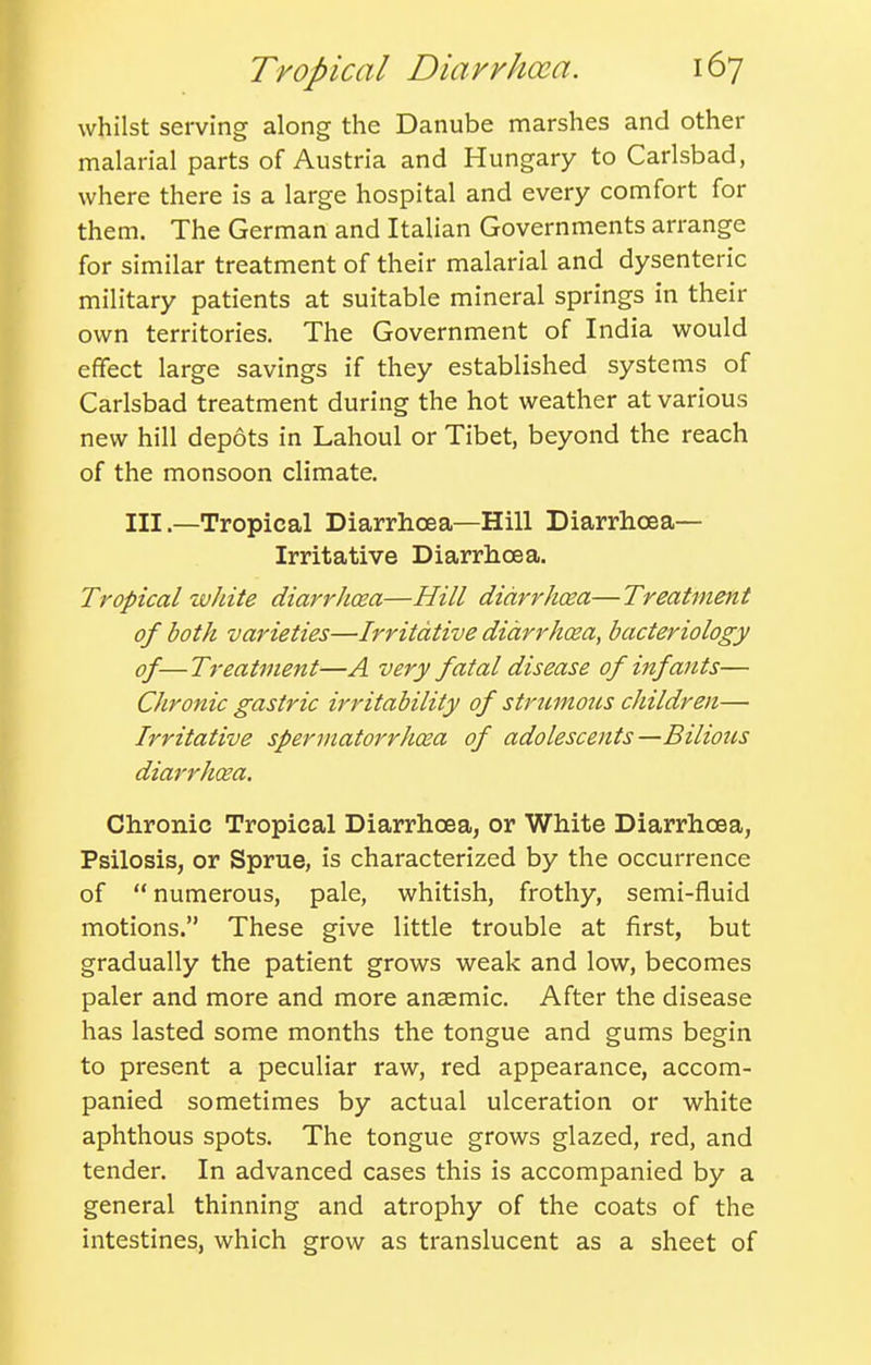 whilst serving along the Danube marshes and other malarial parts of Austria and Hungary to Carlsbad, where there is a large hospital and every comfort for them. The German and Italian Governments arrange for similar treatment of their malarial and dysenteric military patients at suitable mineral springs in their own territories. The Government of India would effect large savings if they established systems of Carlsbad treatment during the hot weather at various new hill depots in Lahoul or Tibet, beyond the reach of the monsoon climate. Ill .—Tropical Diarrhoea—Hill Diarrhoea- Irritative Diarrhoea. Tropical white diarrhoea—Hill diarrhoea—Treatment of both varieties—Irritative diarrhoea, bacteriology of—Treatment—A very fatal disease of infants— Chronic gastric irritability of stntmons children— Irritative spermatorrhoea of adolescents—Bilious diarrhoea. Chronic Tropical Diarrhoea, or White Diarrhoea, Psilosis, or Sprue, is characterized by the occurrence of  numerous, pale, whitish, frothy, semi-fluid motions. These give little trouble at first, but gradually the patient grows weak and low, becomes paler and more and more ansemic. After the disease has lasted some months the tongue and gums begin to present a peculiar raw, red appearance, accom- panied sometimes by actual ulceration or white aphthous spots. The tongue grows glazed, red, and tender. In advanced cases this is accompanied by a general thinning and atrophy of the coats of the intestines, which grow as translucent as a sheet of