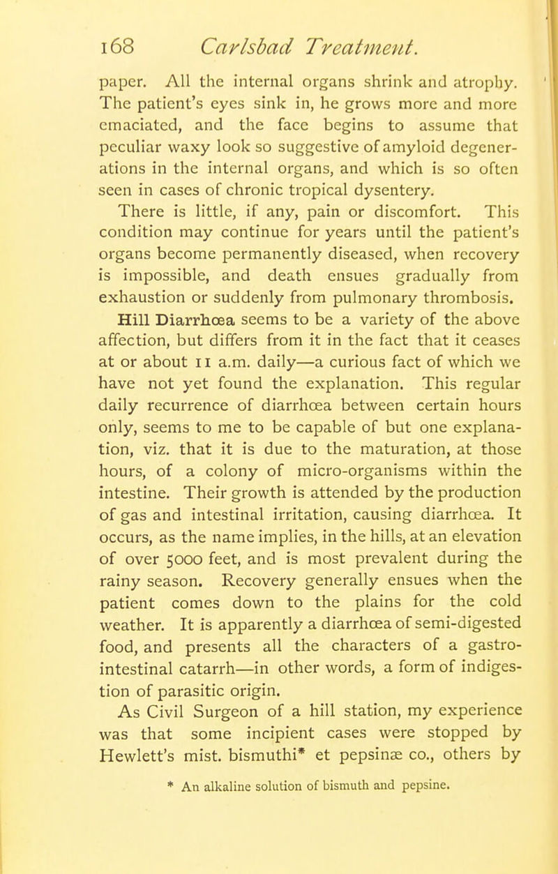 paper. All the internal organs shrink and atrophy. The patient's eyes sink in, he grows more and more emaciated, and the face begins to assume that peculiar waxy look so suggestive of amyloid degener- ations in the internal organs, and which is so often seen in cases of chronic tropical dysentery. There is little, if any, pain or discomfort. This condition may continue for years until the patient's organs become permanently diseased, when recovery is impossible, and death ensues gradually from exhaustion or suddenly from pulmonary thrombosis. Hill Diarrhoea seems to be a variety of the above affection, but differs from it in the fact that it ceases at or about 11 a.m. daily—a curious fact of which we have not yet found the explanation. This regular daily recurrence of diarrhcea between certain hours only, seems to me to be capable of but one explana- tion, viz. that it is due to the maturation, at those hours, of a colony of micro-organisms within the intestine. Their growth is attended by the production of gas and intestinal irritation, causing diarrhoea. It occurs, as the name implies, in the hills, at an elevation of over 5000 feet, and is most prevalent during the rainy season. Recovery generally ensues when the patient comes down to the plains for the cold weather. It is apparently a diarrhcea of semi-digested food, and presents all the characters of a gastro- intestinal catarrh—in other words, a form of indiges- tion of parasitic origin. As Civil Surgeon of a hill station, my experience was that some incipient cases were stopped by Hewlett's mist, bismuthi* et pepsinse co., others by * An alkaline solution of bismuth and pepsine.