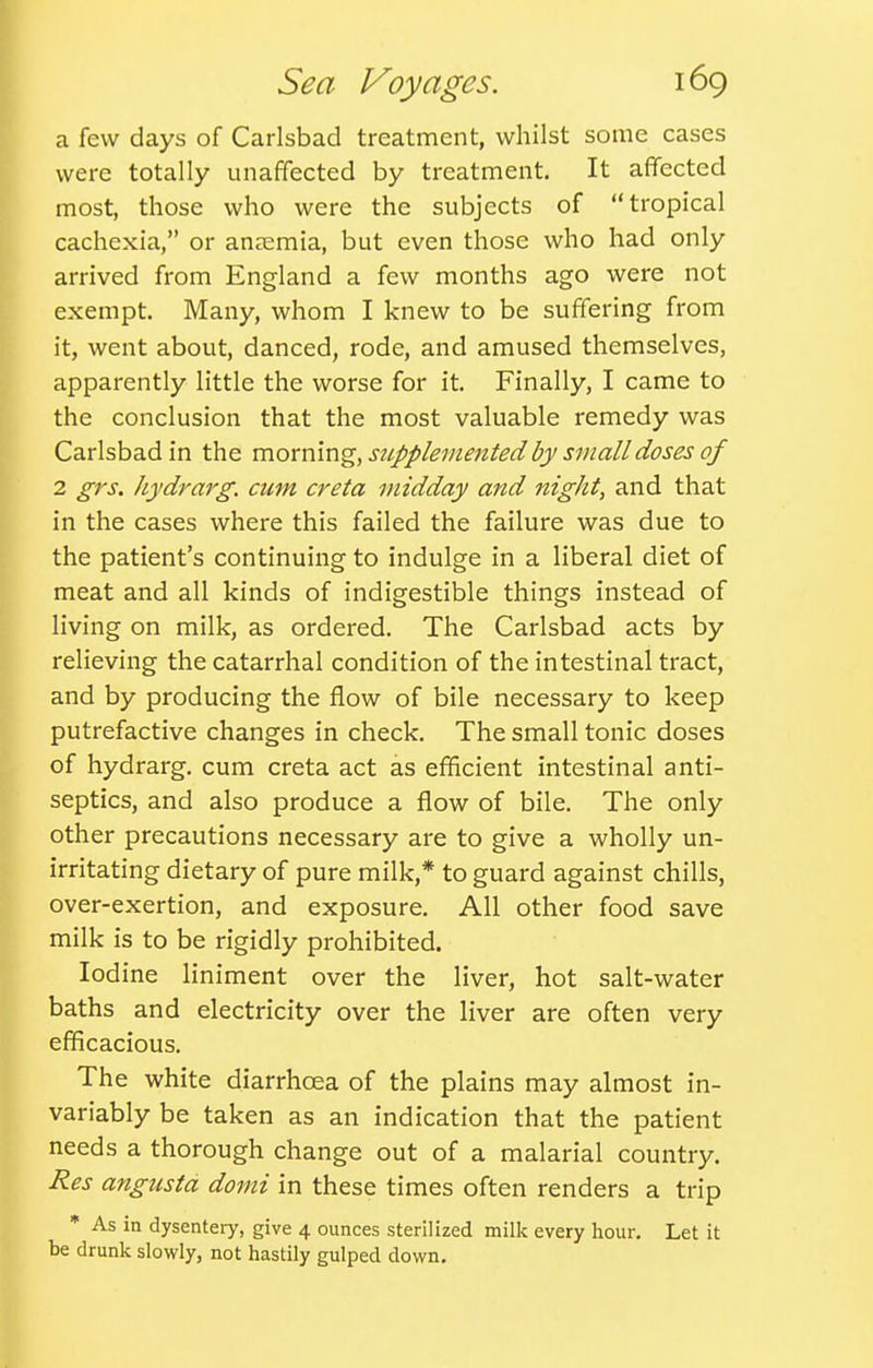 a few days of Carlsbad treatment, whilst some cases were totally unaffected by treatment. It affected most, those who were the subjects of tropical cachexia, or aneemia, but even those who had only arrived from England a few months ago were not exempt. Many, whom I knew to be suffering from it, went about, danced, rode, and amused themselves, apparently little the worse for it. Finally, I came to the conclusion that the most valuable remedy was Carlsbad in the mommg, sjippleinented by small doses of 2 grs. hydrarg. cum creta midday and night, and that in the cases where this failed the failure was due to the patient's continuing to indulge in a liberal diet of meat and all kinds of indigestible things instead of living on milk, as ordered. The Carlsbad acts by relieving the catarrhal condition of the intestinal tract, and by producing the flow of bile necessary to keep putrefactive changes in check. The small tonic doses of hydrarg. cum creta act as efficient intestinal anti- septics, and also produce a flow of bile. The only other precautions necessary are to give a wholly un- irritating dietary of pure milk,* to guard against chills, over-exertion, and exposure. All other food save milk is to be rigidly prohibited. Iodine liniment over the liver, hot salt-water baths and electricity over the liver are often very efficacious. The white diarrhoea of the plains may almost in- variably be taken as an indication that the patient needs a thorough change out of a malarial country. Res angusta domi in these times often renders a trip * As in dysentery, give 4 ounces sterilized milk every hour. Let it be drunk slowly, not hastily gulped down.