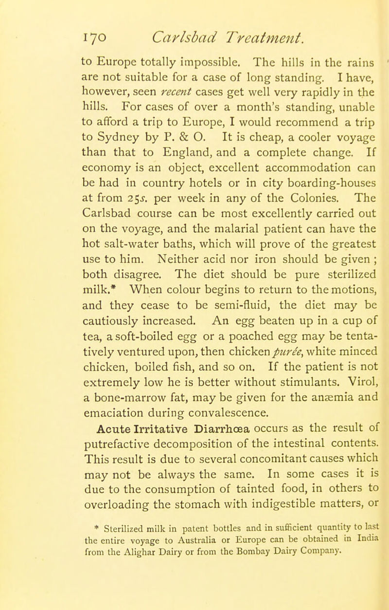 to Europe totally impossible. The hills in the rains are not suitable for a case of long standing. I have, however, seen recent cases get well very rapidly in the hills. For cases of over a month's standing, unable to afford a trip to Europe, I would recommend a trip to Sydney by P. & O. It is cheap, a cooler voyage than that to England, and a complete change. If economy is an object, excellent accommodation can be had in country hotels or in city boarding-houses at from 25^. per week in any of the Colonies. The Carlsbad course can be most excellently carried out on the voyage, and the malarial patient can have the hot salt-water baths, which will prove of the greatest use to him. Neither acid nor iron should be given ; both disagree. The diet should be pure sterilized milk.* When colour begins to return to the motions, and they cease to be semi-fluid, the diet may be cautiously increased. An egg beaten up in a cup of tea, a soft-boiled egg or a poached egg may be tenta- tively ventured upon, then chicken pure'e, white minced chicken, boiled fish, and so on. If the patient is not extremely low he is better without stimulants. Virol, a bone-marrow fat, may be given for the anaemia and emaciation during convalescence. Acute Irritative Diarrhoea occurs as the result of putrefactive decomposition of the intestinal contents. This result is due to several concomitant causes which may not be always the same. In some cases it is due to the consumption of tainted food, in others to overloading the stomach with indigestible matters, or * Sterilized milk in patent bottles and in sufficient quantity to last the entire voyage to Australia or Europe can be obtained in India from the Alighar Dairy or from the Bombay Dairy Company.