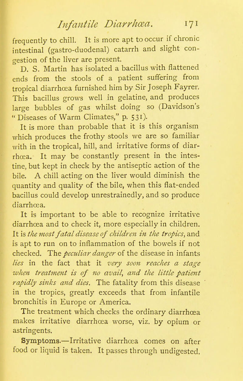 frequently to chill. It is more apt to occur if chronic intestinal (gastro-duodenal) catarrh and slight con- gestion of the liver are present. D. S. Martin has isolated a bacillus with flattened ends from the stools of a patient suffering from tropical diarrhoea furnished him by Sir Joseph Fayrer. This bacillus grows well in gelatine, and produces large bubbles of gas whilst doing so (Davidson's Diseases of Warm Climates, p. 531). It is more than probable that it is this organism which produces the frothy stools we are so familiar with in the tropical, hill, and irritative forms of diar- rhoea. It may be constantly present in the intes- tine, but kept in check by the antiseptic action of the bile. A chill acting on the liver would diminish the quantity and quality of the bile, when this flat-ended bacillus could develop unrestrainedly, and so produce diarrhoea. It is important to be able to recognize irritative diarrhcEa and to check it, more especially in children. It is the most fatal disease of children in the tropics, and is apt to run on to inflammation of the bowels if not checked. The pecidiar danger of the disease in infants lies in the fact that it very soon reaches a stage when treatment is of no avail, and the little patiejit rapidly sinks and dies. The fatality from this disease in the tropics, greatly exceeds that from infantile bronchitis in Europe or America. The treatment which checks the ordinary diarrhoea makes irritative diarrhoea worse, viz. by opium or astringents. Symptoms.—Irritative diarrhoea comes on after food or liquid is taken. It passes through undigested.