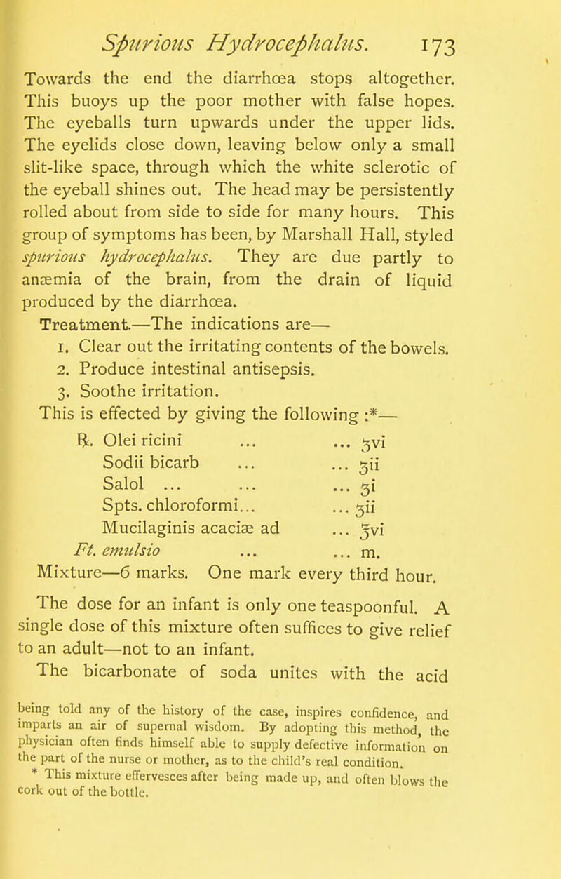 Towards the end the diarrhoea stops altogether. This buoys up the poor mother with false hopes. The eyeballs turn upwards under the upper lids. ^ The eyelids close down, leaving below only a small slit-like space, through which the white sclerotic of the eyeball shines out. The head may be persistently rolled about from side to side for many hours. This group of symptoms has been, by Marshall Hall, styled spurious hydrocephalus. They are due partly to ansemia of the brain, from the drain of liquid produced by the diarrhoea. Treatment.—The indications are— 1. Clear out the irritating contents of the bowels. 2. Produce intestinal antisepsis. 3. Soothe irritation. This is effected by giving the following :*— Ji. Olei ricini Sodii bicarb k Salol ... ^ Spts. chloroformi... Mucilaginis acacise ad Ft. emulsio Mixture—6 marks. One mark every third hour. The dose for an infant is only one teaspoonful. A single dose of this mixture often suffices to give relief to an adult—not to an infant. The bicarbonate of soda unites with the acid being told any of the history of the case, inspires confidence, and imparts an air of supernal wisdom. By adopting this method, the physician often finds himself able to supply defective information on the part of the nurse or mother, as to the child's real condition. * This mixture effervesces after being made up, and often blows tlie cork out of the bottle. 5V1 5 3vi m.