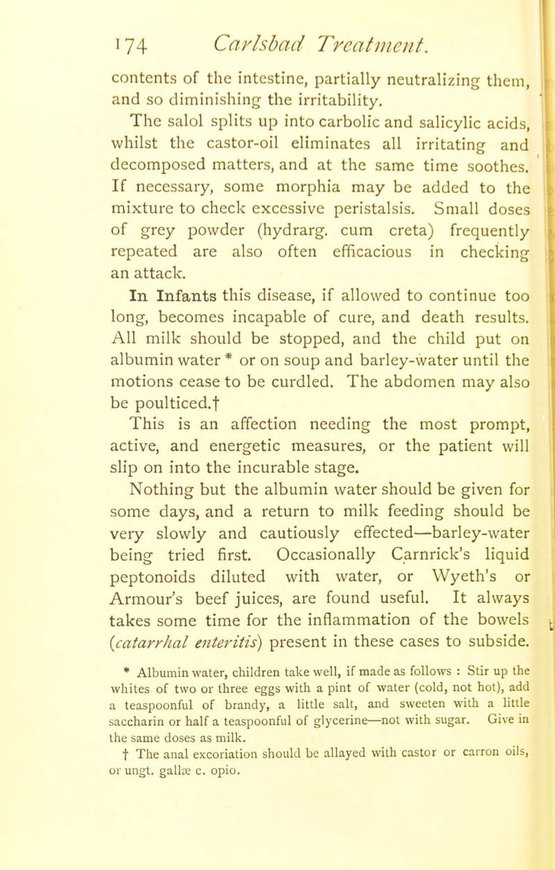contents of the intestine, partially neutralizing them, and so diminishing the irritability. The salol splits up into carbolic and salicylic acids, whilst the castor-oil eliminates all irritating and decomposed matters, and at the same time soothes. If necessary, some morphia may be added to the mixture to check excessive peristalsis. Small doses of grey powder (hydrarg. cum creta) frequently repeated are also often efficacious in checking an attack. In Infants this disease, if allowed to continue too long, becomes incapable of cure, and death results. All milk should be stopped, and the child put on albumin water * or on soup and barley-water until the motions cease to be curdled. The abdomen may also be poulticed.f This is an affection needing the most prompt, active, and energetic measures, or the patient will slip on into the incurable stage. Nothing but the albumin water should be given for some days, and a return to milk feeding should be very slowly and cautiously effected—barley-water being tried first. Occasionally Carnrick's liquid peptonoids diluted with water, or Wyeth's or Armour's beef juices, are found useful. It always takes some time for the inflammation of the bowels {catarrhal enteritis) present in these cases to subside. * Albumin water, children take well, if made as follows : Stir up the whites of two or three eggs with a pint of water (cold, not hot), add a teaspoonful of brandy, a little salt, and sweeten with a little saccharin or half a teaspoonful of glycerine—not with sugar. Give in the same doses as milk. t The anal excoriation should be allayed with castor or carron oils, 01- ungt. gallaj c. opio.