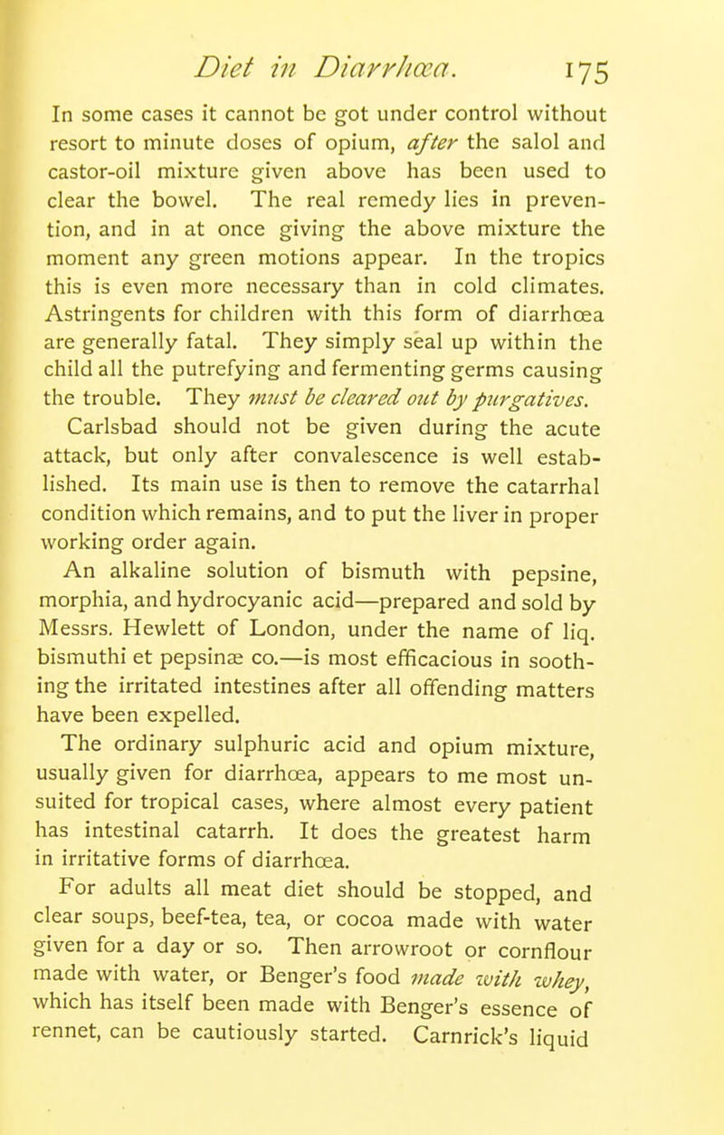 In some cases it cannot be got under control without resort to minute doses of opium, after the salol and castor-oil mixture given above has been used to clear the bowel. The real remedy lies in preven- tion, and in at once giving the above mixture the moment any green motions appear. In the tropics this is even more necessary than in cold climates. Astringents for children with this form of diarrhoea are generally fatal. They simply seal up within the child all the putrefying and fermenting germs causing the trouble. They must be cleared out by purgatives. Carlsbad should not be given during the acute attack, but only after convalescence is well estab- lished. Its main use is then to remove the catarrhal condition which remains, and to put the liver in proper working order again. An alkaline solution of bismuth with pepsine, morphia, and hydrocyanic acid—prepared and sold by Messrs. Hewlett of London, under the name of liq. bismuthi et pepsinae co.—is most efficacious in sooth- ing the irritated intestines after all offending matters have been expelled. The ordinary sulphuric acid and opium mixture, usually given for diarrhoea, appears to me most un- suited for tropical cases, where almost every patient has intestinal catarrh. It does the greatest harm in irritative forms of diarrhoea. For adults all meat diet should be stopped, and clear soups, beef-tea, tea, or cocoa made with water given for a day or so. Then arrowroot or cornflour made with water, or Benger's food made ivith whey, which has itself been made with Benger's essence of rennet, can be cautiously started. Carnrick's liquid