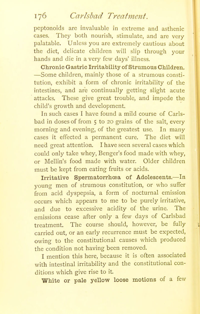pcptonoids are invaluable in extreme and asthenic cases. They both nourish, stimulate, and are very palatable. Unless you are extremely cautious about the diet, delicate children will slip through your hands and die in a very few days' illness. Chronic Gastric Irritability of Strumous Children, —Some children, mainly those of a strumous consti- tution, exhibit a form of chronic irritability of the intestines, and are continually getting slight acute attacks. These give great trouble, and impede the child's growth and development. In such cases I have found a mild course of Carls- bad in doses of from 5 to 20 grains of the salt, every morning and evening, of the greatest use. In many cases it effected a permanent cure. The diet will need great attention. I have seen several cases which could only take whey, Benger's food made with whey, or Mellin's food made with water. Older children must be kept from eating fruits or acids. Irritative Spermatorrhoea of Adolescents.—In young men of strumous constitution, or who suffer from acid dyspepsia, a form of nocturnal emission occurs which appears to me to be purely irritative, and due to excessive acidity of the urine. The emissions cease after only a few days of Carlsbad treatment. The course should, however, be fully carried out, or an early recurrence must be expected, owing to the constitutional causes which produced the condition not having been removed. I mention this here, because it is often associated with intestinal irritability and the constitutional con- ditions which give rise to it. White or pale yellow loose motions of a few