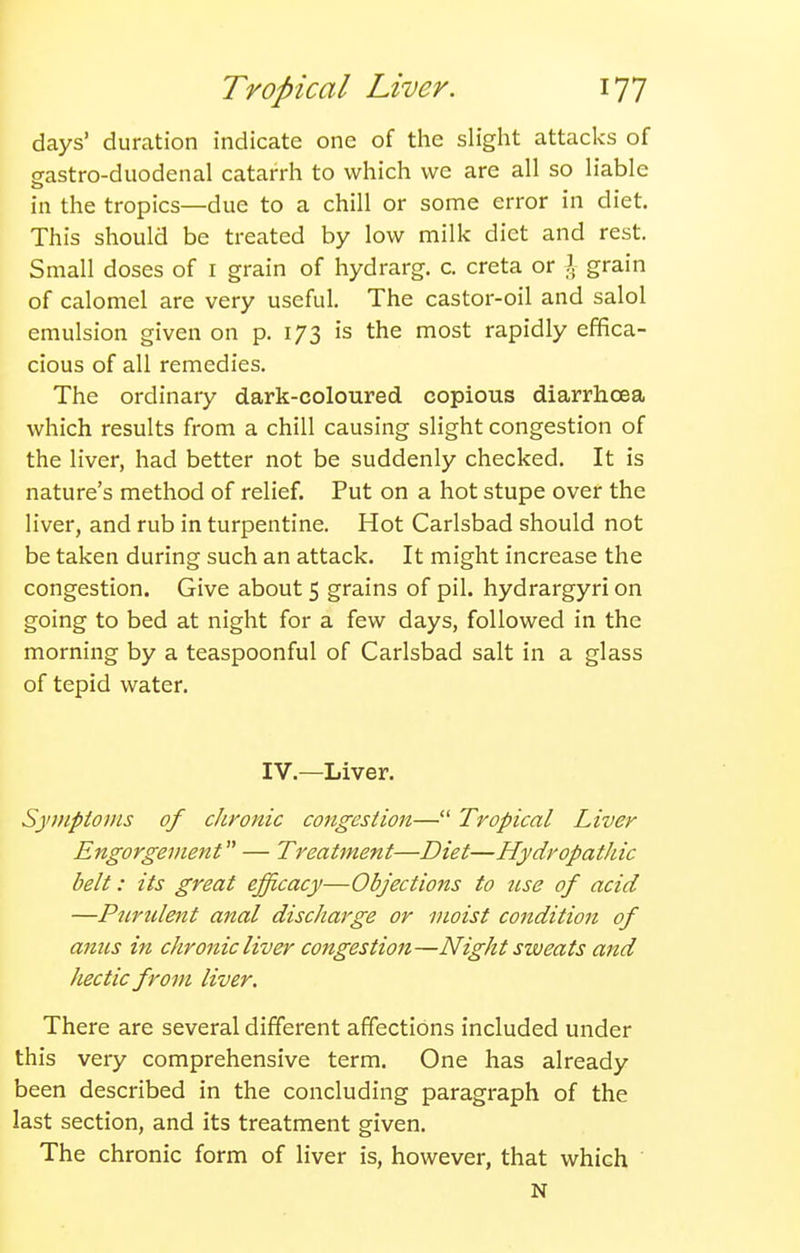 days' duration indicate one of the slight attacks of eastro-duodenal catarrh to which we are all so liable in the tropics—due to a chill or some error in diet. This should be treated by low milk diet and rest. Small doses of i grain of hydrarg. c. creta or I grain of calomel are very useful. The castor-oil and salol emulsion given on p. 173 is the most rapidly effica- cious of all remedies. The ordinary dark-coloured copious diarrhoea which results from a chill causing slight congestion of the liver, had better not be suddenly checked. It is nature's method of relief. Put on a hot stupe over the liver, and rub in turpentine. Hot Carlsbad should not be taken during such an attack. It might increase the congestion. Give about 5 grains of pil. hydrargyri on going to bed at night for a few days, followed in the morning by a teaspoonful of Carlsbad salt in a glass of tepid water. IV.—Liver. Symptoms of chronic congestion— Tropical Liver Engorgement — Treatment—Diet—Hydropathic belt: its great efficacy—Objections to ttse of acid —Purulent anal discharge or moist condition of anus in chronic liver congestion—Night sweats and hectic from liver. There are several different affections included under this very comprehensive term. One has already been described in the concluding paragraph of the last section, and its treatment given. The chronic form of liver is, however, that which N