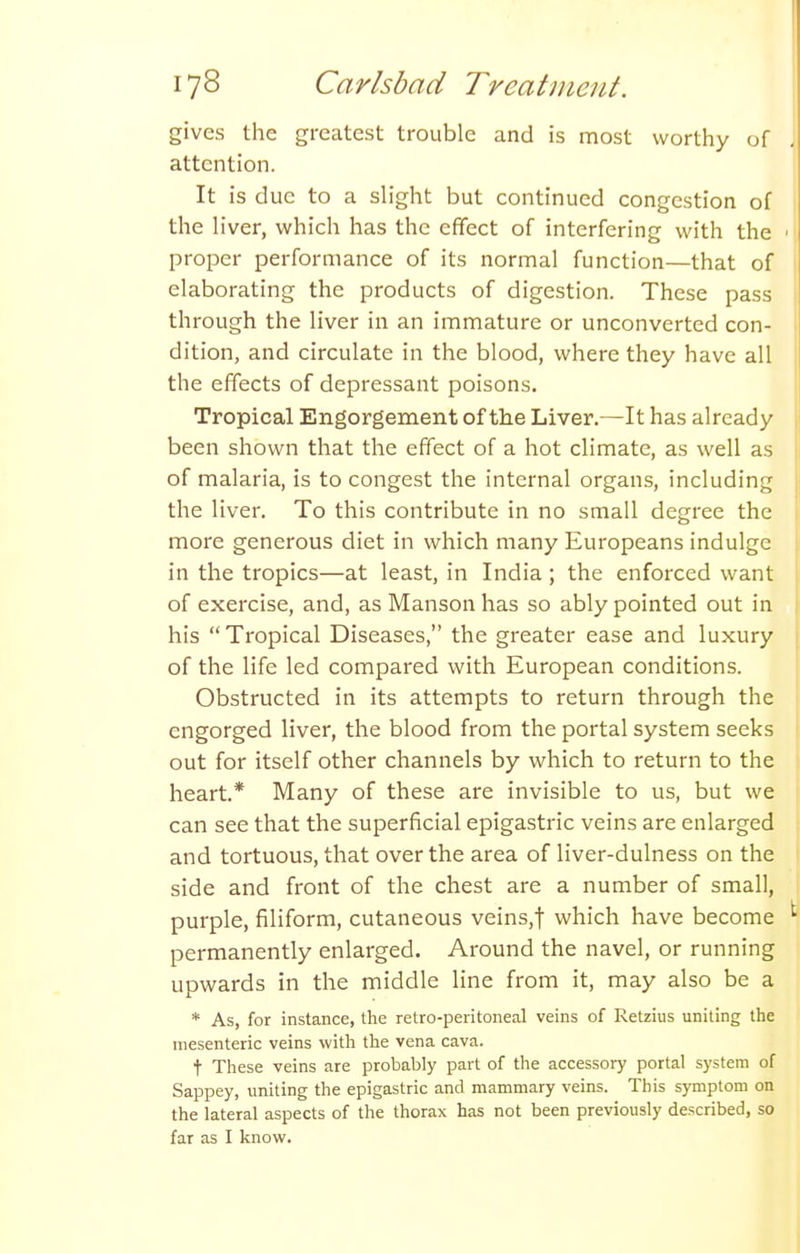 gives the greatest trouble and is most worthy of attention. It is due to a slight but continued congestion of the liver, which has the effect of interfering with the proper performance of its normal function—that of elaborating the products of digestion. These pass through the liver in an immature or unconverted con- dition, and circulate in the blood, where they have all the effects of depressant poisons. Tropical Engorgement of the Liver.—It has already been shown that the effect of a hot climate, as well as of malaria, is to congest the internal organs, including the liver. To this contribute in no small degree the more generous diet in which many Europeans indulge in the tropics—at least, in India ; the enforced want of exercise, and, as Manson has so ably pointed out in his Tropical Diseases, the greater ease and luxury of the life led compared with European conditions. Obstructed in its attempts to return through the engorged liver, the blood from the portal system seeks out for itself other channels by which to return to the heart.* Many of these are invisible to us, but we can see that the superficial epigastric veins are enlarged and tortuous, that over the area of liver-dulness on the side and front of the chest are a number of small, purple, filiform, cutaneous veins,t which have become permanently enlarged. Around the navel, or running upwards in the middle line from it, may also be a * As, for instance, the retro-peritoneal veins of Retzius uniting the mesenteric veins with the vena cava. t These veins are probably part of the accessory portal system of Sappey, uniting the epigastric and mammary veins. This symptom on the lateral aspects of the thorax has not been previously described, so far as I know.