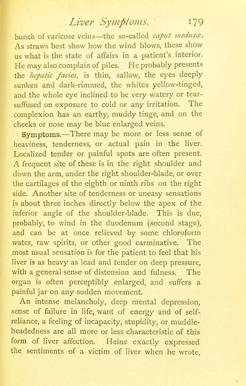 bunch of varicose veins—the so-called caput inedusce. As straws best show how the wind blows, these show us what is the state of affairs in a patient's interior. He may also complain of piles. He probably presents the hepatic fades, is thin, sallow, the eyes deeply sunken and dark-rimmed, the whites yellow-tinged, and the whole eye inclined to be very watery or tear- suffused on exposure to cold or any irritation. The complexion has an earthy, muddy tinge, and on the cheeks or nose may be blue enlarged veins. Symptoms.—There may be more or less sense of heaviness, tenderness, or actual pain in the liver. Localized tender or painful spots are often present. A frequent site of these is in the right shoulder and down the arm, under the right shoulder-blade, or over the cartilages of the eighth or ninth ribs on the right side. Another site of tenderness or uneasy sensations is about three inches directly below the apex of the inferior angle of the shoulder-blade. This is due, probably, to wind in the duodenum (second stage), and can be at once relieved by some chloroform water, raw spirits, or other good carminative. The most usual sensation is for the patient to feel that his liver is as heavy as lead and tender on deep pressure, with a general sense of distension and fulness. The organ is often perceptibly enlarged, and suffers a painful jar on any sudden movement. An intense melancholy, deep mental depression, sense of failure in life, want of energy and of self- reliance, a feeling of incapacity, stupidity, or muddle- headedness are all more or less characteristic of this form of liver affection. Heine exactly expressed the sentiments of a victim of liver when he wrote,