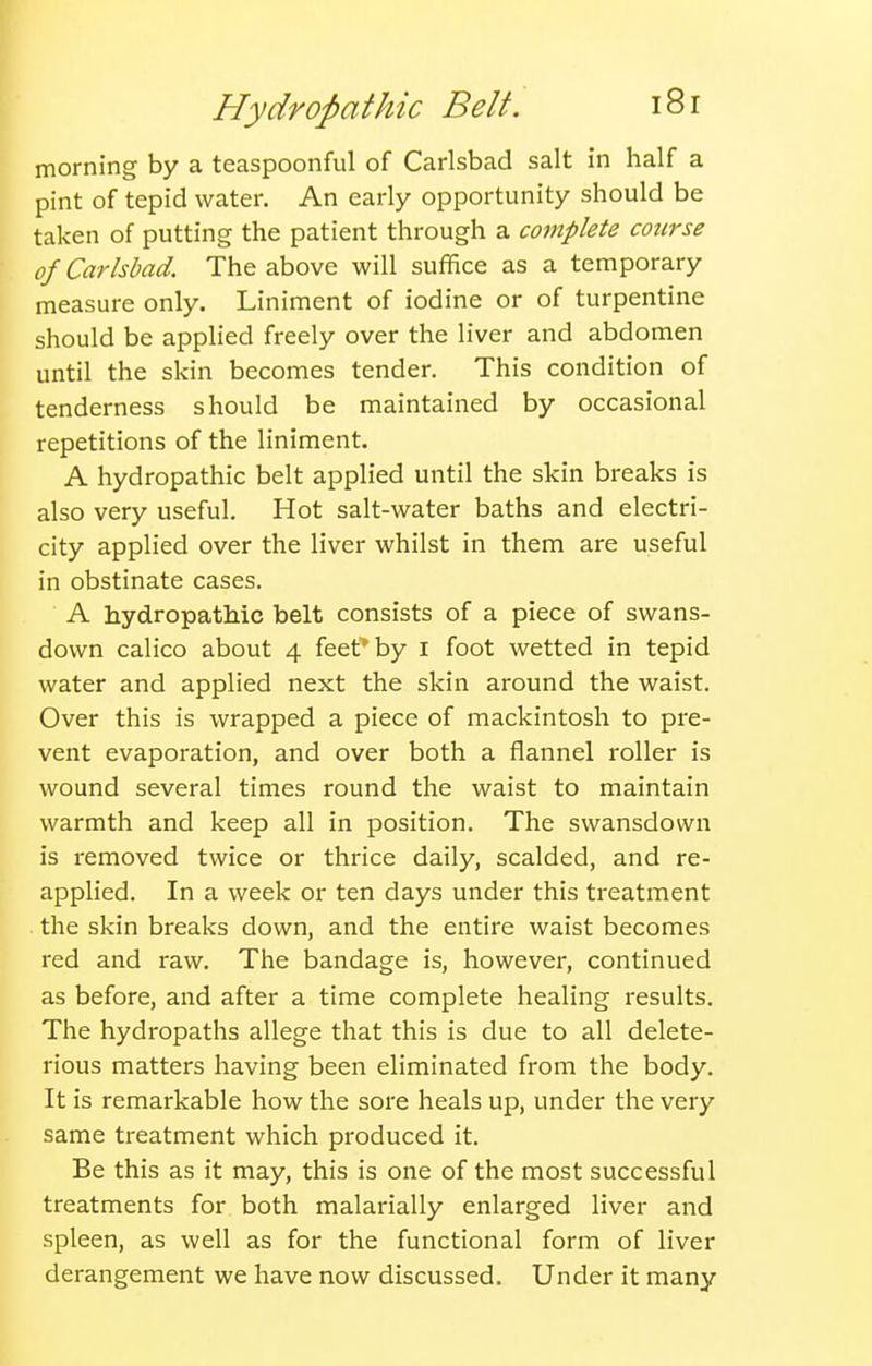 morning by a teaspoonful of Carlsbad salt in half a pint of tepid water. An early opportunity should be taken of putting the patient through a complete course of Carlsbad. The above will suffice as a temporary measure only. Liniment of iodine or of turpentine should be applied freely over the liver and abdomen until the skin becomes tender. This condition of tenderness should be maintained by occasional repetitions of the liniment. A hydropathic belt applied until the skin breaks is also very useful. Hot salt-water baths and electri- city applied over the liver whilst in them are useful in obstinate cases. A hydropathic belt consists of a piece of swans- down calico about 4 feet* by i foot wetted in tepid water and applied next the skin around the waist. Over this is wrapped a piece of mackintosh to pre- vent evaporation, and over both a flannel roller is wound several times round the waist to maintain warmth and keep all in position. The swansdown is removed twice or thrice daily, scalded, and re- apphed. In a week or ten days under this treatment the skin breaks down, and the entire waist becomes red and raw. The bandage is, however, continued as before, and after a time complete healing results. The hydropaths allege that this is due to all delete- rious matters having been eliminated from the body. It is remarkable how the sore heals up, under the very same treatment which produced it. Be this as it may, this is one of the most successful treatments for both malarially enlarged liver and spleen, as well as for the functional form of liver derangement we have now discussed. Under it many
