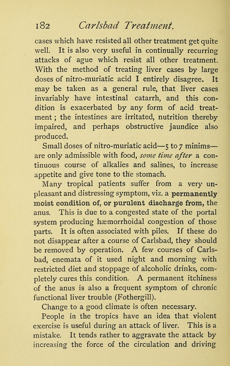cases which have resisted all other treatment get quite well. It is also very useful in continually recurring attacks of ague which resist all other treatment. With the method of treating liver cases by large doses of nitro-muriatic acid I entirely disagree. It may be taken as a general rule, that liver cases invariably have intestinal catarrh, and this con- dition is exacerbated by any form of acid treat- ment ; the intestines are irritated, nutrition thereby impaired, and perhaps obstructive jaundice also produced. Small doses of nitro-muriatic acid—5 to 7 minims— are only admissible with food, some time after a con- tinuous course of alkalies and salines, to increase appetite and give tone to the stomach. Many tropical patients suffer from a very un- pleasant and distressing symptom, viz. a permanently moist condition of, or purulent discharge from, the anus. This is due to a congested state of the portal system producing hsemorrhoidal congestion of those parts. It is often associated with piles. If these do not disappear after a course of Carlsbad, they should be removed by operation. A few courses of Carls- bad, enemata of it used night and morning with restricted diet and stoppage of alcoholic drinks, com- pletely cures this condition. A permanent itchiness of the anus is also a frequent symptom of chronic functional liver trouble (Fothergill). Change to a good climate is often necessary. People in the tropics have an idea that violent exercise is useful during an attack of liver. This is a mistake. It tends rather to aggravate the attack by increasing the force of the circulation and driving