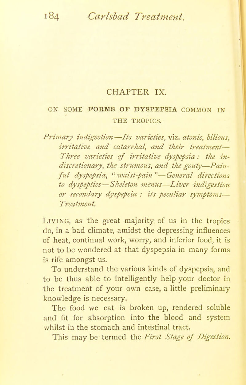 CHAPTER IX. ON SOME FORMS OF DYSPEPSIA COMMON IN THE TROPICS. Primary indigestion —Its varieties, viz. atonic, bilious, irritative and catarrhal, and their treatvmit— Three varieties of irritative dyspepsia: the in- discretionary, the struiHoiis, and the gouty—Pain- ful dyspepsia, ivaist-pain —General directions to dyspeptics—Skeleton menus—Liver indigestion or secondary dyspepsia : its peculiar symptoms— Treatment. Living, as the great majority of us in the tropics do, in a bad climate, amidst the depressing influences of heat, continual work, worry, and inferior food, it is not to be wondered at that dyspepsia in many forms is rife amongst us. To understand the various kinds of dyspepsia, and to be thus able to intelligently help your doctor in the treatment of your own case, a little preliminary knowledge is necessary. The food we eat is broken up, rendered soluble and fit for absorption into the blood and system whilst in the stomach and intestinal tract. This may be termed the First Stage of Digestion.