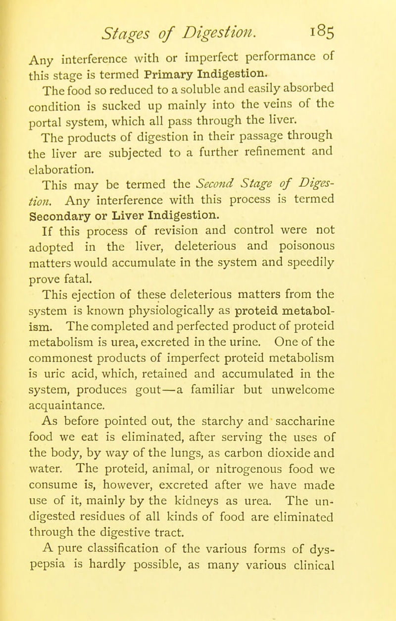 Any interference with or imperfect performance of this stage is termed Primary Indigestion, The food so reduced to a soluble and easily absorbed condition is sucked up mainly into the veins of the portal system, which all pass through the liver. The products of digestion in their passage through the liver are subjected to a further refinement and elaboration. This may be termed the Second Stage of Diges- tion. Any interference with this process is termed Secondary or Liver Indigestion. If this process of revision and control were not adopted in the liver, deleterious and poisonous matters would accumulate in the system and speedily prove fatal. This ejection of these deleterious matters from the system is known physiologically as proteid metabol- ism. The completed and perfected product of proteid metabolism is urea, excreted in the urine. One of the commonest products of imperfect proteid metabolism is uric acid, which, retained and accumulated in the system, produces gout—a familiar but unwelcome acquaintance. As before pointed out, the starchy and saccharine food we eat is eliminated, after serving the uses of the body, by way of the lungs, as carbon dioxide and water. The proteid, animal, or nitrogenous food we consume is, however, excreted after we have made use of it, mainly by the kidneys as urea. The un- digested residues of all kinds of food are eliminated through the digestive tract. A pure classification of the various forms of dys- pepsia is hardly possible, as many various clinical
