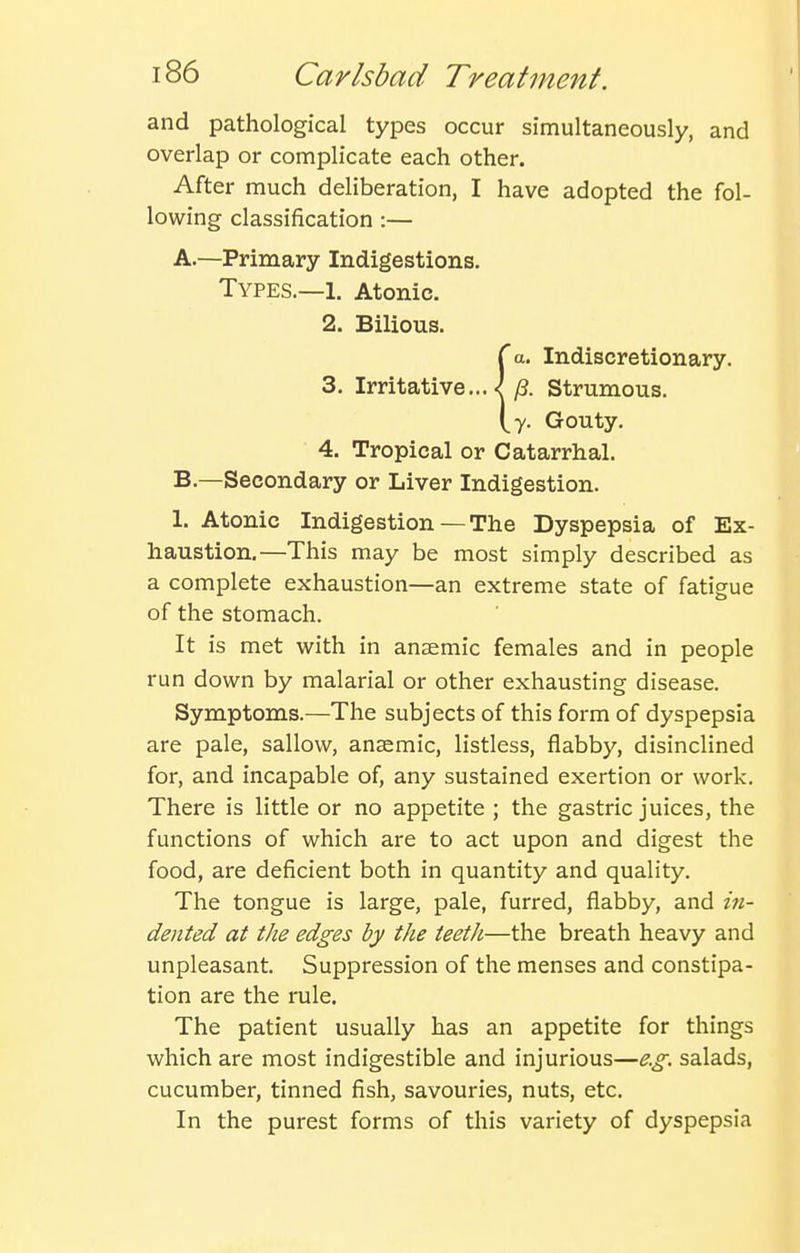 and pathological types occur simultaneously, and overlap or complicate each other. After much deliberation, I have adopted the fol- lowing classification :— A. —Primary Indigestions. Types.—1. Atonic. 2. Bilious. {a. Indiscretionary. Strumous, y. Gouty. 4. Tropical or Catarrhal. B. —Secondary or Liver Indigestion. 1. Atonic Indigestion — The Dyspepsia of Ex- haustion.—This may be most simply described as a complete exhaustion—an extreme state of fatieue of the stomach. It is met with in anaemic females and in people run down by malarial or other exhausting disease. Symptoms.—The subjects of this form of dyspepsia are pale, sallow, anaemic, listless, flabby, disinclined for, and incapable of, any sustained exertion or work. There is little or no appetite ; the gastric juices, the functions of which are to act upon and digest the food, are deficient both in quantity and quality. The tongue is large, pale, furred, fiabby, and in- dented at the edges by the teeth—the breath heavy and unpleasant. Suppression of the menses and constipa- tion are the rule. The patient usually has an appetite for things which are most indigestible and injurious—e.g. salads, cucumber, tinned fish, savouries, nuts, etc. In the purest forms of this variety of dyspepsia