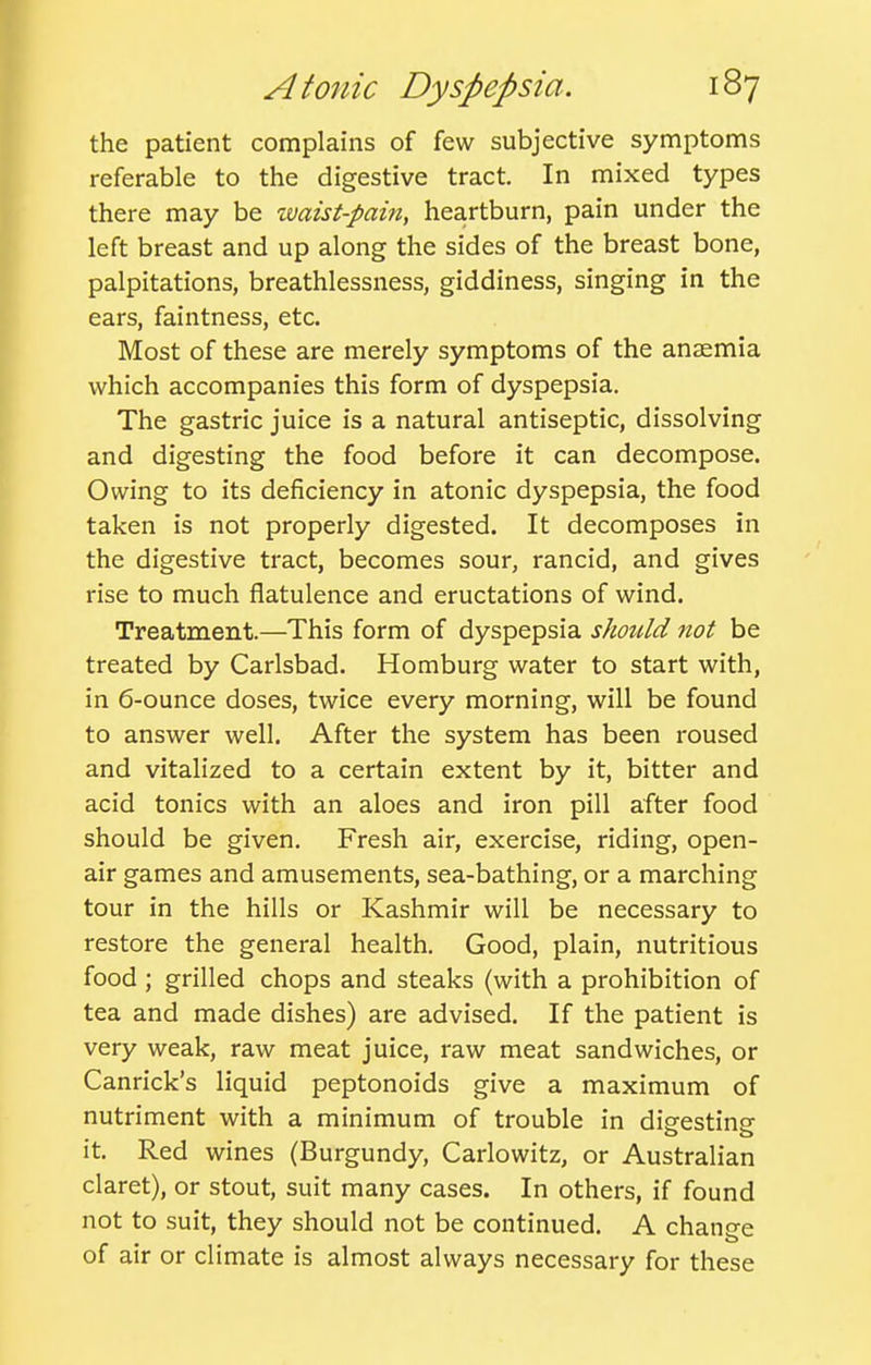 the patient complains of few subjective symptoms referable to the digestive tract. In mixed types there may be waist-pam, heartburn, pain under the left breast and up along the sides of the breast bone, palpitations, breathlessness, giddiness, singing in the ears, faintness, etc. Most of these are merely symptoms of the anaemia which accompanies this form of dyspepsia. The gastric juice is a natural antiseptic, dissolving and digesting the food before it can decompose. Owing to its deficiency in atonic dyspepsia, the food taken is not properly digested. It decomposes in the digestive tract, becomes sour, rancid, and gives rise to much flatulence and eructations of wind. Treatment.—This form of dyspepsia should not be treated by Carlsbad. Homburg water to start with, in 6-ounce doses, twice every morning, will be found to answer well. After the system has been roused and vitalized to a certain extent by it, bitter and acid tonics with an aloes and iron pill after food should be given. Fresh air, exercise, riding, open- air games and amusements, sea-bathing, or a marching tour in the hills or Kashmir will be necessary to restore the general health. Good, plain, nutritious food ; grilled chops and steaks (with a prohibition of tea and made dishes) are advised. If the patient is very weak, raw meat juice, raw meat sandwiches, or Canrick's liquid peptonoids give a maximum of nutriment with a minimum of trouble in dieestins o o it. Red wines (Burgundy, Carlowitz, or Australian claret), or stout, suit many cases. In others, if found not to suit, they should not be continued. A chano-e of air or climate is almost always necessary for these
