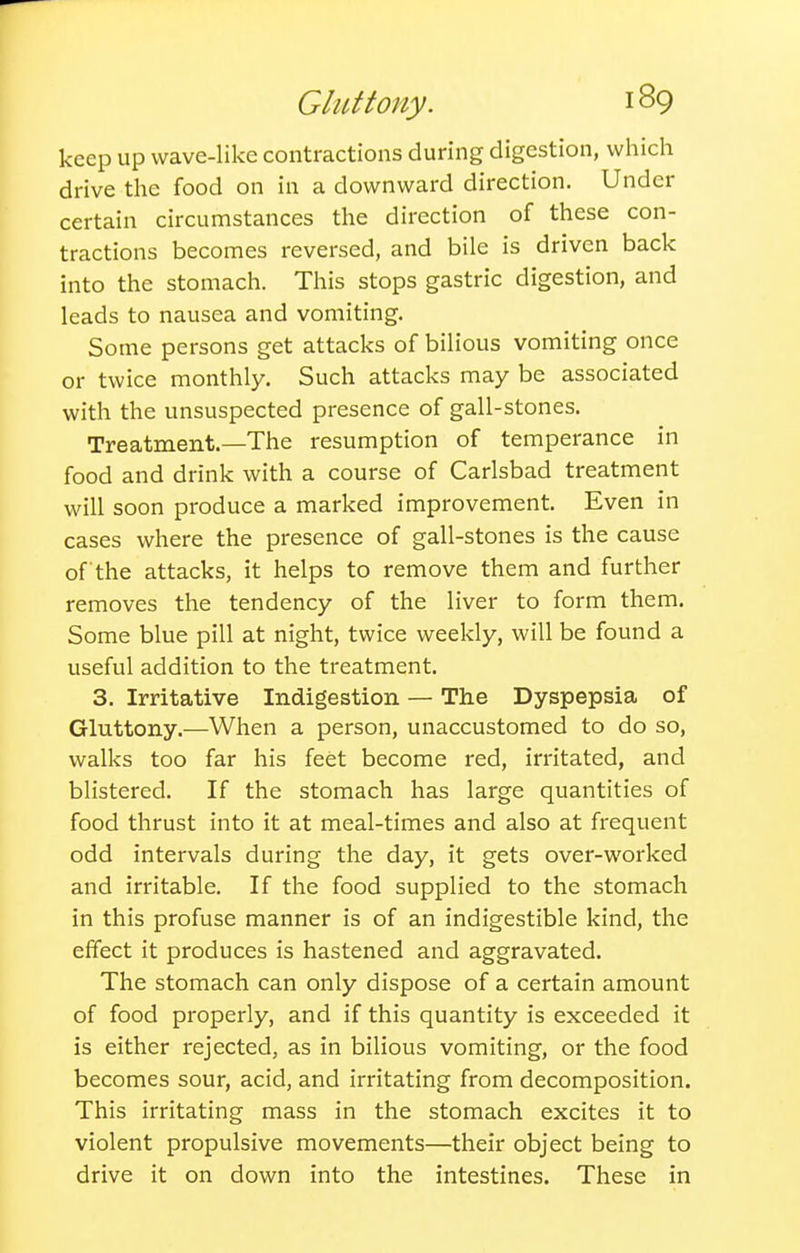 keep up wave-like contractions during digestion, which drive the food on in a downward direction. Under certain circumstances the direction of these con- tractions becomes reversed, and bile is driven back into the stomach. This stops gastric digestion, and leads to nausea and vomiting. Some persons get attacks of bilious vomiting once or twice monthly. Such attacks may be associated with the unsuspected presence of gall-stones. Treatment.—The resumption of temperance in food and drink with a course of Carlsbad treatment will soon produce a marked improvement. Even in cases where the presence of gall-stones is the cause of the attacks, it helps to remove them and further removes the tendency of the liver to form them. Some blue pill at night, twice weekly, will be found a useful addition to the treatment. 3. Irritative Indigestion — The Dyspepsia of Gluttony.—When a person, unaccustomed to do so, walks too far his feet become red, irritated, and blistered. If the stomach has large quantities of food thrust into it at meal-times and also at frequent odd intervals during the day, it gets over-worked and irritable. If the food supplied to the stomach in this profuse manner is of an indigestible kind, the effect it produces is hastened and aggravated. The stomach can only dispose of a certain amount of food properly, and if this quantity is exceeded it is either rejected, as in bilious vomiting, or the food becomes sour, acid, and irritating from decomposition. This irritating mass in the stomach excites it to violent propulsive movements—their object being to drive it on down into the intestines. These in