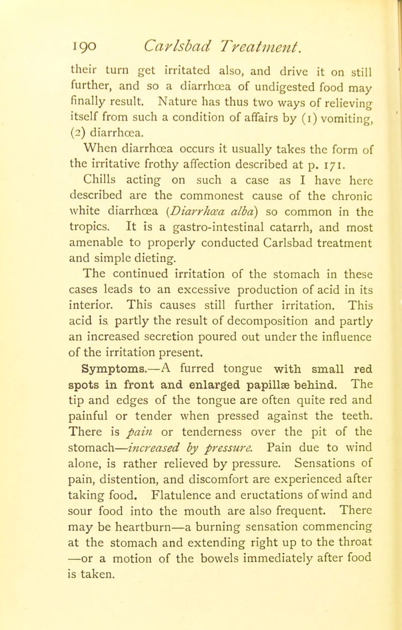 their turn get irritated also, and drive it on still further, and so a diarrhoea of undigested food may finally result Nature has thus two ways of relieving itself from such a condition of affairs by (i) vomiting, (2) diarrhoea. When diarrhoea occurs it usually takes the form of the irritative frothy affection described at p. 171. Chills acting on such a case as I have here described are the commonest cause of the chronic white diarrhoea {Diarrhcea alba) so common in the tropics. It is a gastro-intestinal catarrh, and most amenable to properly conducted Carlsbad treatment and simple dieting. The continued irritation of the stomach in these cases leads to an excessive production of acid in its interior. This causes still further irritation. This acid is partly the result of decomposition and partly an increased secretion poured out under the influence of the irritation present. Symptoms.—A furred tongue with small red spots in front and enlarged papillae behind. The tip and edges of the tongue are often quite red and painful or tender when pressed against the teeth. There is pain or tenderness over the pit of the stomach—increased by presstire. Pain due to wind alone, is rather relieved by pressure. Sensations of pain, distention, and discomfort are experienced after taking food. Flatulence and eructations of wind and sour food into the mouth are also frequent. There may be heartburn—a burning sensation commencing at the stomach and extending right up to the throat —or a motion of the bowels immediately after food is taken.