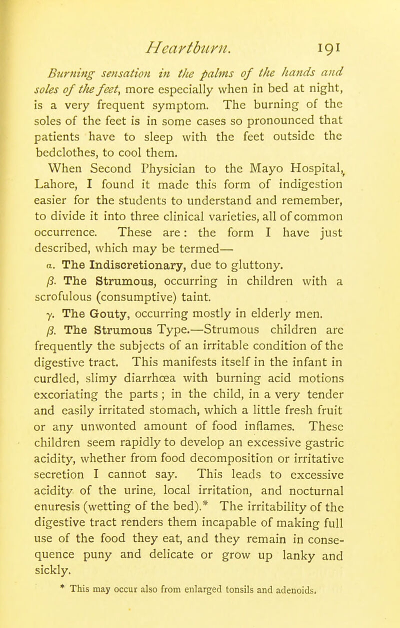 Burning sensation in the palms of the hands and soles of the feet, more especially when in bed at night, is a very frequent symptom. The burning of the soles of the feet is in some cases so pronounced that patients have to sleep with the feet outside the bedclothes, to cool them. When Second Physician to the Mayo Hospital,^ Lahore, I found it made this form of indigestion easier for the students to understand and remember, to divide it into three clinical varieties, all of common occurrence. These are: the form I have just described, which may be termed— a. The Indiscretionary, due to gluttony. /3. The Strumous, occurring in children with a scrofulous (consumptive) taint. y. The Gouty, occurring mostly in elderly men. /S. The Strumous Type.—Strumous children are frequently the subjects of an irritable condition of the digestive tract. This manifests itself in the infant in curdled, slimy diarrhoea with burning acid motions excoriating the parts ; in the child, in a very tender and easily irritated stomach, which a little fresh fruit or any unwonted amount of food inflames. These children seem rapidly to develop an excessive gastric acidity, whether from food decomposition or irritative secretion I cannot say. This leads to excessive acidity of the urine, local irritation, and nocturnal enuresis (wetting of the bed).* The irritability of the digestive tract renders them incapable of making full use of the food they eat, and they remain in conse- quence puny and delicate or grow up lanky and sickly. * This may occur also from enlarged tonsils and adenoids.