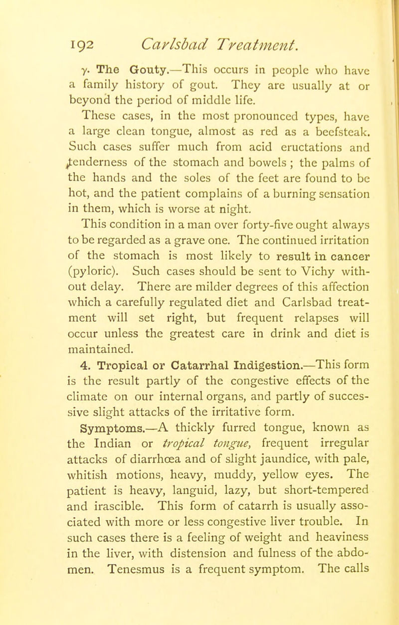 y. The Gouty.—This occurs in people who have a family history of gout. They are usually at or beyonci the period of middle life. These cases, in the most pronounced types, have a large clean tongue, almost as red as a beefsteak. Such cases suffer much from acid eructations and tenderness of the stomach and bowels ; the palms of the hands and the soles of the feet are found to be hot, and the patient complains of a burning sensation in them, which is worse at night. This condition in a man over forty-five ought always to be regarded as a grave one. The continued irritation of the stomach is most likely to result in cancer (pyloric). Such cases should be sent to Vichy with- out delay. There are milder degrees of this affection which a carefully regulated diet and Carlsbad treat- ment will set right, but frequent relapses will occur unless the greatest care in drink and diet is maintained. 4. Tropical or Catarrhal Indigestion.—This form is the result partly of the congestive effects of the climate on our internal organs, and partly of succes- sive slight attacks of the irritative form. Symptoms.—A thickly furred tongue, known as the Indian or tropical tongue, frequent irregular attacks of diarrhoea and of slight jaundice, with pale, whitish motions, heavy, muddy, yellow eyes. The patient is heavy, languid, lazy, but short-tempered and irascible. This form of catarrh is usually asso- ciated with more or less congestive liver trouble. In such cases there is a feeling of weight and heaviness in the liver, with distension and fulness of the abdo- men. Tenesmus is a frequent symptom. The calls