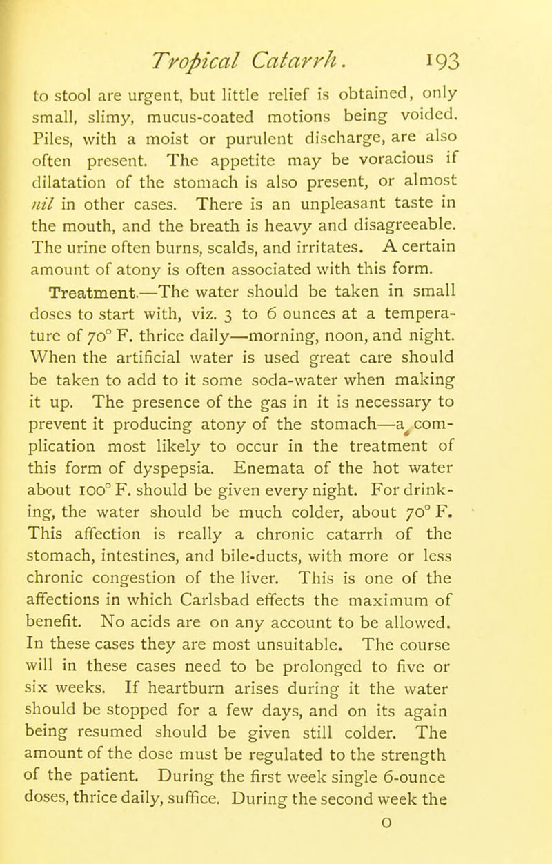 to stool are urgent, but little relief is obtained, only small, slimy, mucus-coated motions being voided. Piles, with a moist or purulent discharge, are also often present. The appetite may be voracious if dilatation of the stomach is also present, or almost nil in other cases. There is an unpleasant taste in the mouth, and the breath is heavy and disagreeable. The urine often burns, scalds, and irritates. A certain amount of atony is often associated with this form. Treatment.—The water should be taken in small doses to start with, viz. 3 to 6 ounces at a tempera- ture of 70° F. thrice daily—morning, noon, and night. When the artificial water is used great care should be taken to add to it some soda-water when making it up. The presence of the gas in it is necessary to prevent it producing atony of the stomach—a^ com- plication most likely to occur in the treatment of this form of dyspepsia. Enemata of the hot water about 100° F. should be given every night. For drink- ing, the water should be much colder, about 70° F. This affection is really a chronic catarrh of the stomach, intestines, and bile-ducts, with more or less chronic congestion of the liver. This is one of the affections in which Carlsbad effects the maximum of benefit. No acids are on any account to be allowed. In these cases they are most unsuitable. The course will in these cases need to be prolonged to five or six weeks. If heartburn arises during it the water should be stopped for a few days, and on its again being resumed should be given still colder. The amount of the dose must be regulated to the strength of the patient. During the first week single 6-ounce doses, thrice daily, suffice. During the second week the O