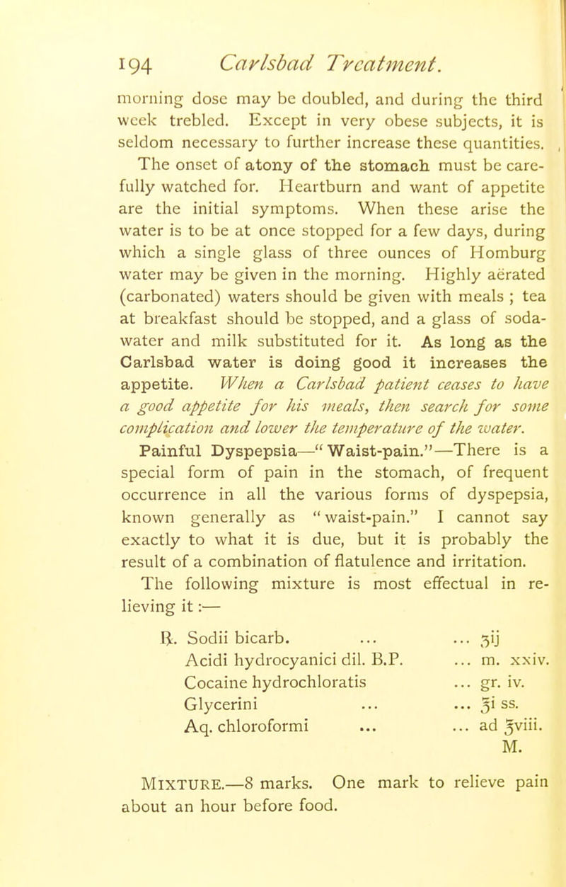 morning dose may be doubled, and during the third week trebled. Except in very obese subjects, it is seldom necessary to further increase these quantities. The onset of atony of the stomach must be care- fully watched for. Heartburn and want of appetite are the initial symptoms. When these arise the water is to be at once stopped for a few days, during which a single glass of three ounces of Homburg water may be given in the morning. Highly aerated (carbonated) waters should be given with meals ; tea at breakfast should be stopped, and a glass of soda- water and milk substituted for it. As long as the Carlsbad water is doing good it increases the appetite. When a Carlsbad patie?tt ceases to have a good appetite for his meals, then search for some complication and loiver the teiiiperatiire of the ivater. Painful Dyspepsia—Waist-pain.—There is a special form of pain in the stomach, of frequent occurrence in all the various forms of dyspepsia, known generally as  waist-pain. I cannot say exactly to what it is due, but it is probably the result of a combination of flatulence and irritation. The following mixture is most effectual in re- lieving it:— IJ. Sodii bicarb. Acidi hydrocyanici dil. B.P. Cocaine hydrochloratis Glycerini Aq. chloroformi 5'J m. xxiv. gr. iv. 3i ss. ad M. Mixture.—8 marks. One mark to relieve pain about an hour before food.