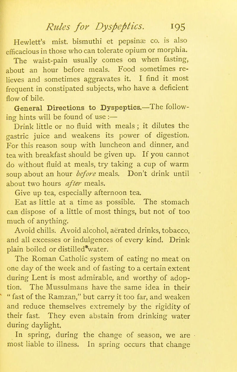 Hewlett's mist, bismuthi et pepsinae co. is also efficacious in those who can tolerate opium or morphia. The waist-pain usually comes on when fasting, about an hour before meals. Food sometimes re- lieves and sometimes aggravates it. I find it most frequent in constipated subjects, who have a deficient flow of bile. General Directions to Dyspeptics.—The follow- ing hints will be found of use :— Drink little or no fluid with meals ; it dilutes the gastric juice and weakens its power of digestion. For this reason soup with luncheon and dinner, and tea with breakfast should be given up. If you cannot do without fluid at meals, try taking a cup of warm soup about an hour before meals. Don't drink until about two hours after meals. Give up tea, especially afternoon tea. Eat as little at a time as possible. The stomach can dispose of a little of most things, but not of too much of anything. Avoid chills. Avoid alcohol, aerated drinks, tobacco, and all excesses or indulgences of every kind. Drink plain boiled or distilled*water. The Roman Catholic system of eating no meat on one day of the week and of fasting to a certain extent during Lent is most admirable, and worthy of adop- tion. The Mussulmans have the same idea in their  fast of the Ramzan, but carry it too far, and weaken and reduce themselves extremely by the rigidity of their fast. They even abstain from drinking water during daylight. In spring, during the change of season, we are • most liable to illness. In spring occurs that change